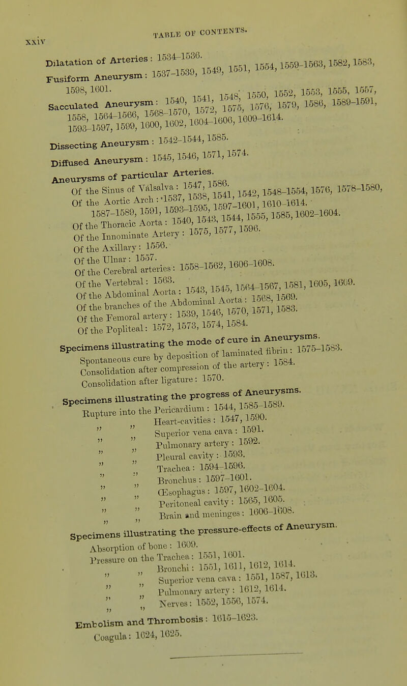 XXIV Dilatation of Arteries : 1534-1536 ^554 1559-1563,1582,1583, 1KQ7 1549, iooi, i-out, Fusiform Aneurysm: 1537-lo3J, io't , 3..r;rLeur.m. - ^^S^^,^^ — Dissecting Aixeurysm: 1542-1544,1585. Diffused Aneurysm: 1545,1546, 1571,1574. Aneurysms of particular Arteries. Of the SiBBS of 1541 1542, 1548-1554, 1576, 1578-1580, Of the Aortic Arch :-1537 lo38 ^JJ^^ i6io^l614. ' 1587-1589, 1591, lS^93f 9o 1597 160 Of the Thoracic Aorta : l^^^' l-^''^7 iggg. Of the Innommate Artery : 15/5, 15/ /, Of the Axillary: 1556. Of the Ulnar: 15o7. iRnR-1608 Of the Oerehral arteries: 1558-1562, 1606 16U«. Of the Vertebral: 1563. I5n4-1567, 1581,1605, 1669. Of the Ahdominal Aorta: lo43, -^^ ' gg Of ..e to.ncU« on.,e A»-—^ *J] ^ Of the Femoral artery : lo39, 10/ , Of the Popliteal: 1572,1573,15/4,1584. specimens illustrating tl.e mode of cure in Aneurys^^^ Spontaneous cur-e hy deposition ^^^^^^^^^ Consolidation after compression of th. aiteiy Consolidation after ligature: 15/0. ■ Bupture mto the Perimdium : IMMSS^-l^-'- Heart-cavities: 1547, l&JU.   Superior vena cava: 1591. Pulmonary artery : 1592. Pleural cavity: 1593.  Trachea: 1594-1696. Bronchus: 1597-1601.  CEsophagus: 1697,1602-1604.  Peritoneal cavity: 1565, 1605. Brain and meninges : 1606-1608. specimens illustrating the pressure-effects of Aneu.-ysm. Absorption of bone: 1609 l^ressurc on the Trachea: 15ol, 1601. „ Bronchi: 1551, 1611, 1612, 16U ^^^ Superior vena cava : 1551, 168/, I6I0. Pulmonary artery : 1612, 1614.  Nerves: 1552, 1556, 1574. Embolism and Thrombosis: 1616-1623. Coagula: 1024,1625. 5) » )> V V  »  » 