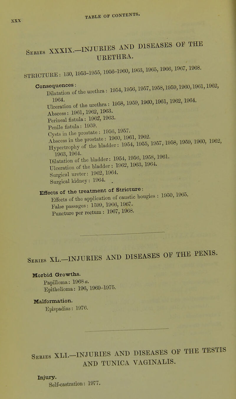 S... XXXIX.-INreUI.S AND DISEASES OF THE URETHRA. STKIOTUKE : 130, 1«, «0, 1903,1965,1966, 1967,1968. XJl^ation of the urethra: 1958, 1959, 1960,1961, 1962,1964. Abscess: 1961,1962, 1963. Perineal fistula: 1962, 1963. Penile fistula: 1959. Cysts in the prostate : 1956, 1J57. 'S'^^^^^^ -B, 1959, 1960, 1962, PiSofof^he bladder: 1954,195.1^^^^^^ Ulceration of the bladder : 1962,1963,1964. Surgical ureter: 1962,1964. Surgical kidney: 1964. , Effects of the treatment of Stricture: Efi-ects of the application of caustic bougies . 19o0, iJbo. False passages: 1599, 1966,1967. Puncture per rectum : 1967,1968. XL-INJURIES AND DISEASES OF THE PENIS. Morbid Growths. Papilloma: 1968 a. Epithelioma: 196, 1969-1975. Malformation. Epispadias: 1976. Seeies XLI.-INJURIES AND DISEASES OF THE TESTIS AND TUNICA VAGINALIS. Injviry. Self-castration: 1977.