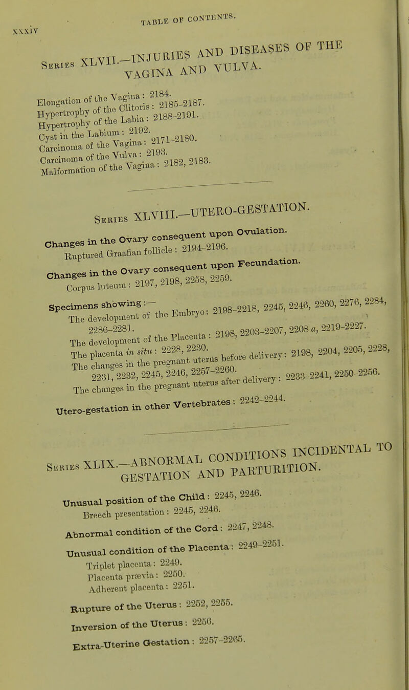 VTVTT —INJURIES Series XLVii. i-^ nUES AND DISEASES OF THE VAGINA AND VULVA. Elongation of th ^agm^^^^^^^ Hypertrophy of the Olitous • Hypertrophy of the Labia 2188 Cyst in the Lahium : 21 J- Srcinoma of the Vagma: 11-2180. carcinoma of the Vu^^^^^^^^ Malformation ot tlie va^i SK.XES XLVIIL-UTEEO-GESTATION. C.an.esint.eOva.yco—^^^^^ Ruptured Graafian follicle :2194-.106. in tlxe ovary consequent upon Fecundation. Changes m the Ova y Corpus luteum: J^l-ii,-^ ' specimens *<-f T 2193-2218, 2245, 3216, 2260, 2276, 2284, The develojmeirt of tlw HmMJ ° 2286-2281. .„cig 2203-2207, 2208 o, 2219-2227. Tb8 development of the Placenta : J19»,'!-:>l-> Ttapl^entai,*: =^28,2230 2204, 2205,2228, The ohanges in the pregnant Jf ^ 2231 2232, 2245, 2246, 2257-2260- ^ ,,5„_20«. The changes in the pregnant uterns after delnery «e.o-se.t.tionlrrotlre.Ve«e..ates: 2242-2244. , XUX -ABNOEMAL CONDITIONS INCIDENTAL TO S....sXUX.^ABN^^^^ AND PAETUEITION. Unusua position ct tire OlrUd, 2246, 2246. Breech presentation : 2246, 2246. Abnormal condition of the Cord: 2247, 2248. unusual condition of the Placenta: 2249-2251. Triplet placenta: 2249. Placenta prsevia: 2250. Adherent placenta: 2251. Rupture of the Uterus: 2252,2255. Inversion of the Uterus: 2260. Extra-Uterine Gestation: 2257-2265.