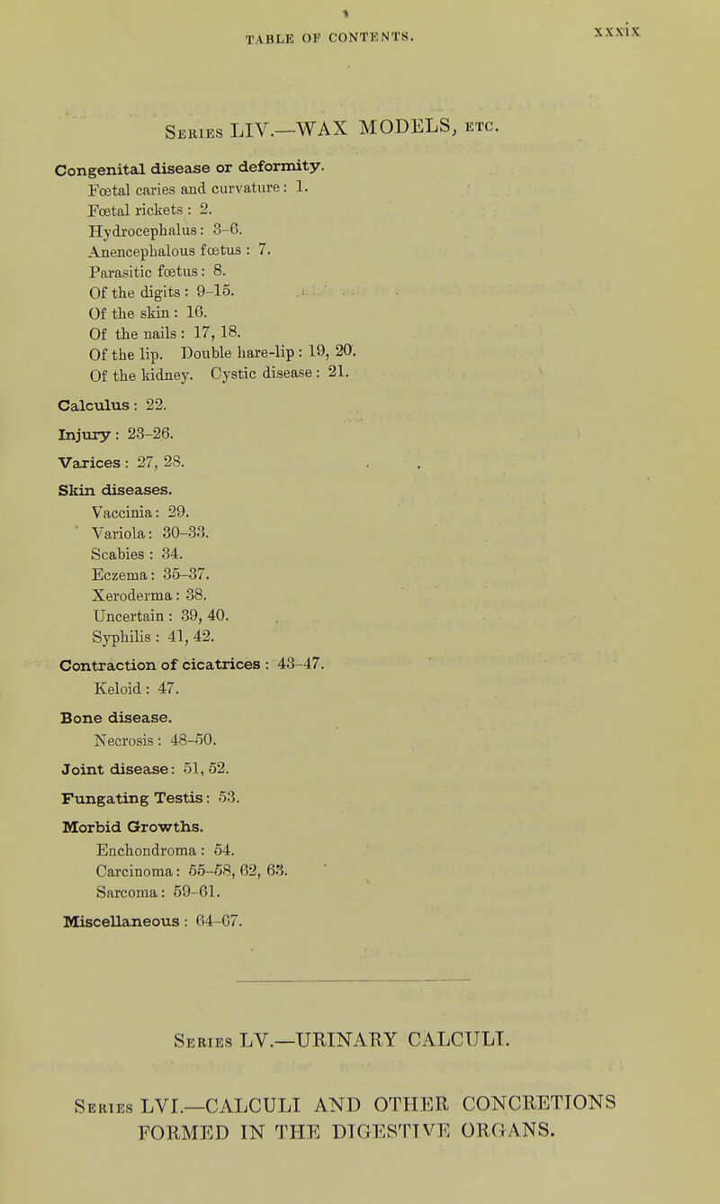 XXX'IX Series LIV.—WAX MODELS, etc. Congenital disease or deformity. Festal caries and curvature: 1. Foetal rickets : 2. Hydrocephalus: 3-6. Anencepbalous foetus : 7. Parasitic foetus: 8. Of the digits: 9-15. .: ■ Of the skin : 16. Of the nails : 17, 18. Of the lip. Double hare-lip : 19, 20. Of the kidney. Cystic disease : 21. Calculus: 22. Injury: 23-26. Varices: 27, 28. Skin diseases. Vaccinia: 29. ' Variola: 30-33. Scabies : 34. Eczema: 35-37. Xeroderma: 38. Uncertain: 39, 40. SyphiHs : 41, 42. Contraction of cicatrices : 43-47. Keloid: 47. Bone disease. Necrosis: 48-50. Joint disease: 51, 52. Fungating Testis: 53. Morbid Growths. Enchondroma: 54. Carcinoma: 65-58, 62, 63. Sarcoma: 59-61. Miscellaneous : 64-67. Series LV.—URINARY CALCULI. Series LVL—CALCULI AND OTHER CONCRETIONS FORMED IN THE DIGESTIVE ORGANS.
