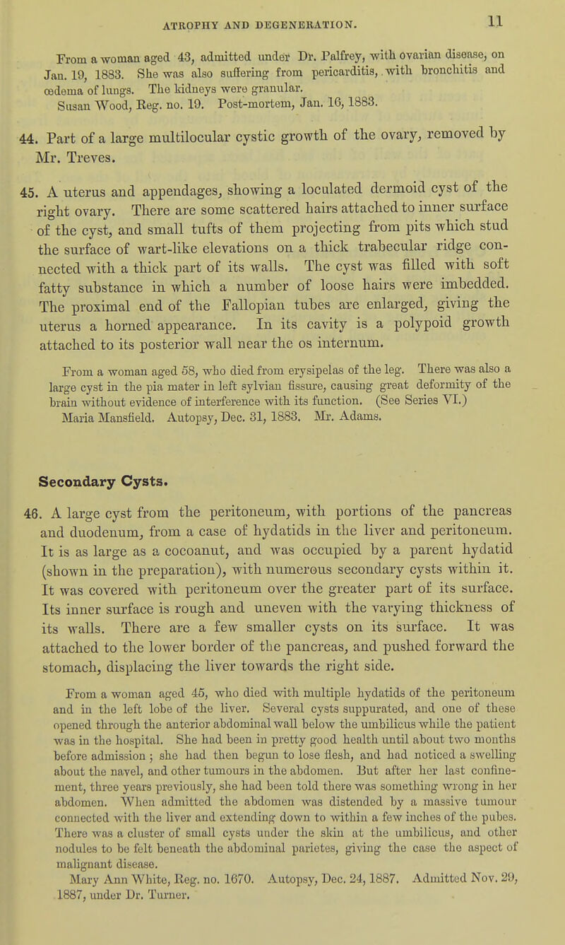 From a woman aged 43, admitted under Dl-. Palfrey, witli ovarian disease, on Jan. 19, 1883. She was also suffering from pericarditis,, with bronchitis and oedema of lungs. The kidneys were granular. Susan Wood, Reg. no. 19. Post-mortem, Jan. 16,1883. 44. Part of a large multilocular cystic growth of the ovary, removed by Mr. Treves. 45. A uterus and appendages, showing a loculated dermoid cyst of the right ovary. There are some scattered hairs attached to inner surface of the cyst, and small tufts of them projecting from pits which stud the surface of wart-like elevations on a thick trabecular ridge con- nected with a thick part of its walls. The cyst was filled with soft fatty substance in which a number of loose hairs were imbedded. The proximal end of the Fallopian tubes are enlarged, giving the uterus a horned appearance. In its cavity is a polypoid growth attached to its posterior wall near the os internum. From a woman aged 58, who died from erysipelas of the leg. There was also a large cyst in the pia mater in left sylvian fissure, causing great deformity of the brain without evidence of interference with its function. (See Series VI.) Maria Mansfield. Autopsy, Dec. 31, 1883. Mr. Adams. Secondary Cysts. 46. A large cyst from the peritoneum, with portions of the pancreas and duodenum, from a case of hydatids in the liver and peritoneum. It is as large as a cocoanut, and was occupied by a parent hydatid (shown in the preparation), with numerous secondary cysts within it. It was covered with peritoneum over the greater part of its surface. Its inner surface is rough and uneven with the varying thickness of its walls. There are a few smaller cysts on its surface. It was attached to the lower border of the pancreas, and pushed forward the stomach, displacing the liver towards the right side. From a woman aged 46, who died vsdth multiple hydatids of the peritoneum and in the left lobe of the liver. Several cysts suppurated, and one of these opened through the anterior abdominal wall below the umbilicus while the patient was in the hospital. She had been in pretty good health until about two months before admission ; she had then begun to lose flesh, and had noticed a swelling about the navel, and other tumours in the abdomen. But after her last confine- ment, three years previously, she had been told there was something wrong in her abdomen. When admitted the abdomen was distended by a massive tumour connected with the liver and extending down to within a few inches of the pubes. There was a cluster of small cysts under the skin at the umbilicus, and other nodules to be felt beneath the abdominal parietes, giving the case the aspect of malignant disease. Mary Ann White, Reg. no. 1670. Autopsy, Dec. 24,1887. Admitted Nov. 29, 1887, imder Dr. Turner.