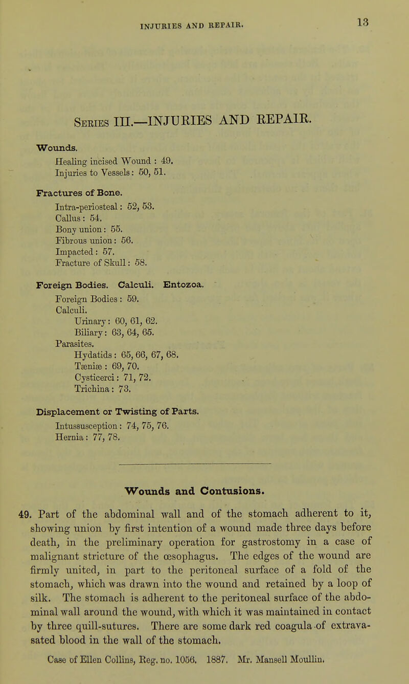 seeies in.—injuries and repair. Wounds. Healing incised Wound : 49. Injuries to Vessels: 50, 51. Fractures of Bone. Intra-periosteal: 62, 53. Callus: 54. Bony union: 55. Fibrous union: 66. Impacted: 57. Fracture of Skull: 58. Foreign Bodies. Calculi. Entozoa. Foreign Bodies: 59. Calculi. Uiinary: 60, 61, 62. Biliary: 63, 64, 65. Parasites. Hydatids: 65,66, 67, 68. T^niee : 69, 70. Cysticerci: 71, 72. Trichina: 73. Displacement or Twisting of Parts. Intussusception: 74, 75, 76. Hernia: 77, 78. Wounds and Contusions. 49. Part of the abdominal wall and of the stomach adherent to it, showing union hy first intention of a wound made three days before death, in the preliminary operation for gastrostomy in a case of malignant stricture of the oesophagus. The edges of the wound are firmly united, in part to the peritoneal surface of a fold of the stomach, which was drawn into the wound and retained by a loop of silk. The stomach is adherent to the peritoneal surface of the abdo- minal wall around the wound, with which it was maintained in contact by three quill-sutures. There are some dark red coagula of extrava- sated blood in the wall of the stomach, Case of Ellen Collins, Reg. no. 1058. 1887. Mr. Mansell MoulUu.