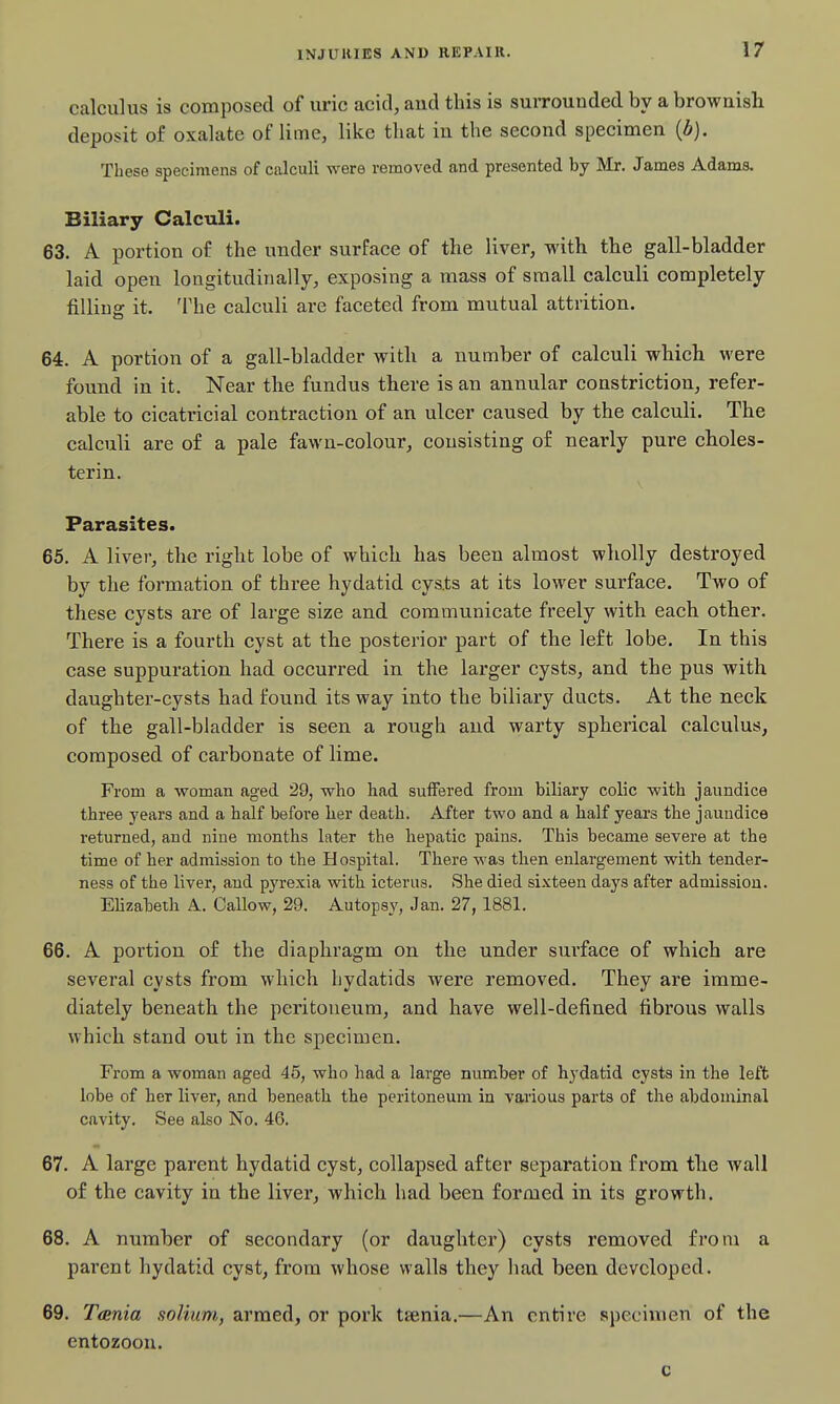 calculus is composed of uric acid, and this is surrounded by a brownish deposit of oxalate of lime, like that in the second specimen {b). These specimens of calculi were removed and presented by Mr. James Adams. Biliary Calculi. 63. A portion of the under surface of the liver, with the gall-bladder laid open loagitudiiially, exposing a mass of small calculi completely fiUiug it. The calculi are faceted from mutual attrition. 64. A portion of a gall-bladder with a number of calculi which were found in it. Near the fundus there is an annular constriction, refer- able to cicatricial contraction of an ulcer caused by the calculi. The calculi are of a pale fawn-colour, consisting of nearly pure choles- terin. Parasites. 65. A liver, the right lobe of which has been almost wholly destroyed by the formation of three hydatid cys.ts at its lower surface. Two of these cysts are of large size and communicate freely with each other. There is a fourth cyst at the posterior part of the left lobe. In this case suppuration had occurred in the larger cysts, and the pus with daughter-cysts had found its way into the biliary ducts. At the neck of the gall-bladder is seen a rough and warty spherical calculus, composed of carbonate of lime. From a -woman aged 29, wlio had suffered from biliary colic with jaundice three years and a half before her death. After two and a half years the jaundice returned, and nine months later the hepatic pains. This became severe at the time of her admission to the Hospital. There was then enlargement with tender- ness of the liver, and pyrexia with icterus. She died sixteen days after admission. Elizabeth A.. Callow, 29. Autopsy, Jan. 27, 1881. 66. A portion of the diaphragm on the under surface of which are several cysts from which hydatids were removed. They are imme- diately beneath the peritoneum, and have well-defined fibrous walls which stand out in the specimen. From a woman aged 45, who had a large number of Hydatid cysts in the left lobe of her liver, and beneath the peritoneum in various parts of the abdominal cavity. See also No. 46. 67. A large parent hydatid cyst, collapsed after separation from the Avail of the cavity in the liver, which had been formed in its growth. 68. A number of secondary (or daughter) cysts removed from a parent hydatid cyst, from whose walls they had been developed. 69. Tania solium, armed, or pork taenia.—An entire specimen of the entozoon. c
