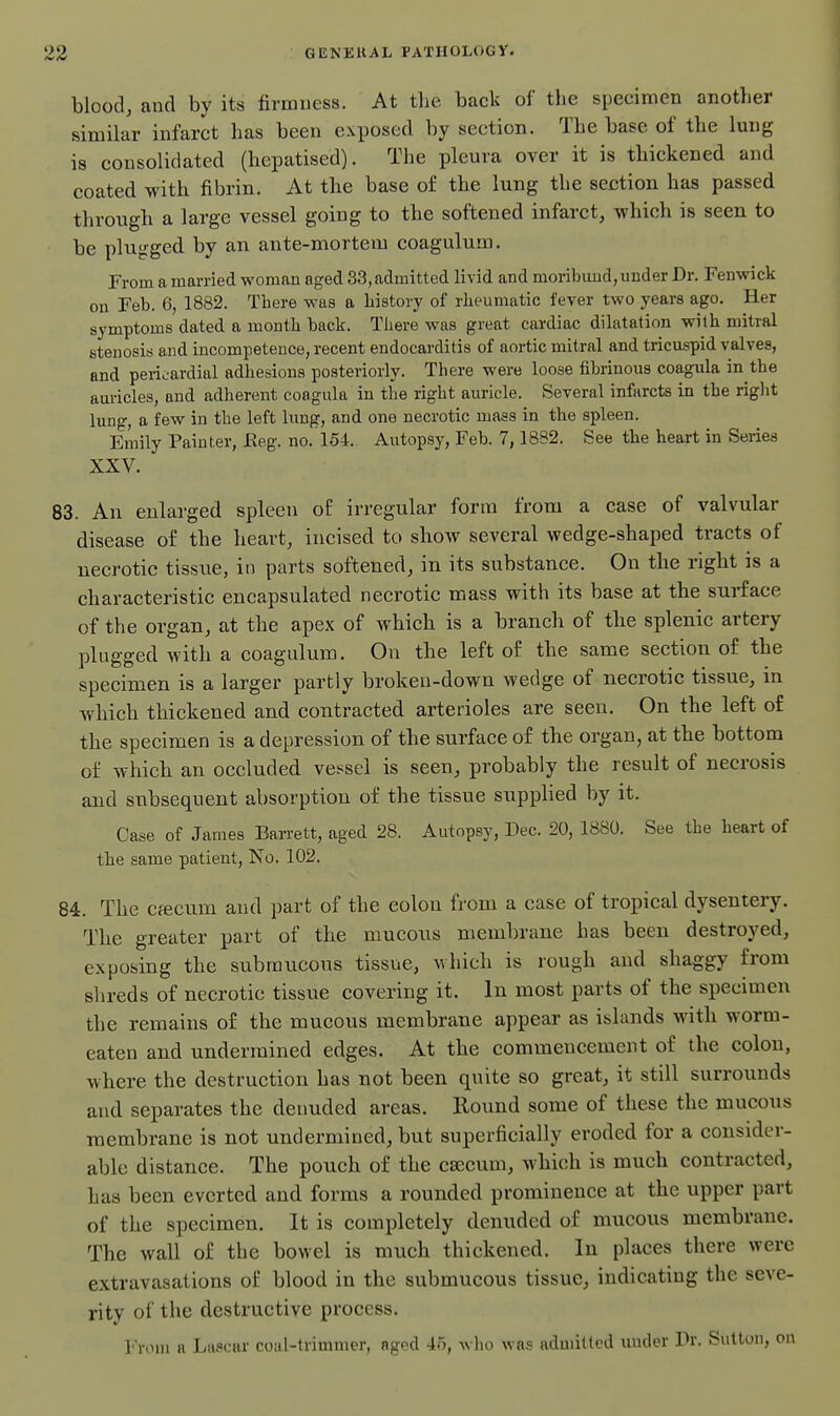 blood, and by its firmness. At tlie back of the specimen another similar infarct has been exposed by section. The base of the Imig is consolidated (hepatised). The pleura over it is thickened and coated with fibrin. At the base o£ the lung the section has passed through a large vessel going to the softened infarct, which is seen to be plugged by an ante-mortem coagulum. From a married woman aged 33,admitted livid and moribund, under Dr. Fenwick on Feb. 6, 1882. There was a history of rheumatic fever two years ago. Her symptoms dated a month back. There was great cardiac dilatation with mitral stenosis and incompetence, recent endocarditis of aortic mitral and tricuspid valves, and pericardial adhesions posteriorly. There were loose fibrinous coagiUa in the auricles, and adherent coagula in the right auricle. Several infarcts in the right lung, a few in the left lung, and one necrotic mass in the spleen. Emily Painter, Keg. no. 154. Autopsy, Feb. 7,1882. See the heart in Series XXV. 83. An enlarged spleen of irregular form from a case of valvular disease of the heart, incised to sbow several wedge-shaped tracts of necrotic tissue, in parts softened, in its substance. On the right is a characteristic encapsulated necrotic mass with its base at the surface of the organ, at the ape.x of which is a branch of the splenic artery plugged with a coagulum. On the left of the same section of the specimen is a larger partly broken-down wedge of necrotic tissue, in wbich thickened and contracted arterioles are seen. On the left of the specimen is a depression of the surface of tbe organ, at the bottom of whicb an occluded vessel is seen, probably the result of necrosis and subsequent absorption of the tissue suppbed by it. Case of James Barrett, aged 28. Autopsy, Dec. 20, 1880. See the heart of the same patient. No. 102. 84. The cfficum and part of the colon from a case of tropical dysentery. Tbe greater part of the mucous membrane has been destroyed, exposing the submucous tissue, which is rough and shaggy from shreds of necrotic tissue covering it. In most parts of the specimen the remains of the mucous membrane appear as islands with worm- eaten and undermined edges. At tbe commencement of the colon, where the destruction has not been quite so great, it still surrounds and separates the dermded areas. Round some of these the mucous membrane is not undermined, but superficially eroded for a consider- able distance. The pouch of the ca:cum, which is much contracted, has been everted and forms a rounded prominence at the upper part of the specimen. It is completely denuded of mucous membrane. The wall of the bowel is much thickened. In places there were extravasations of blood in the submucous tissue, indicating the seve- rity of the destructive process. I'roni a Lascar coal-trimmer, aged 45, who was admitted under Dr. Sulton, on