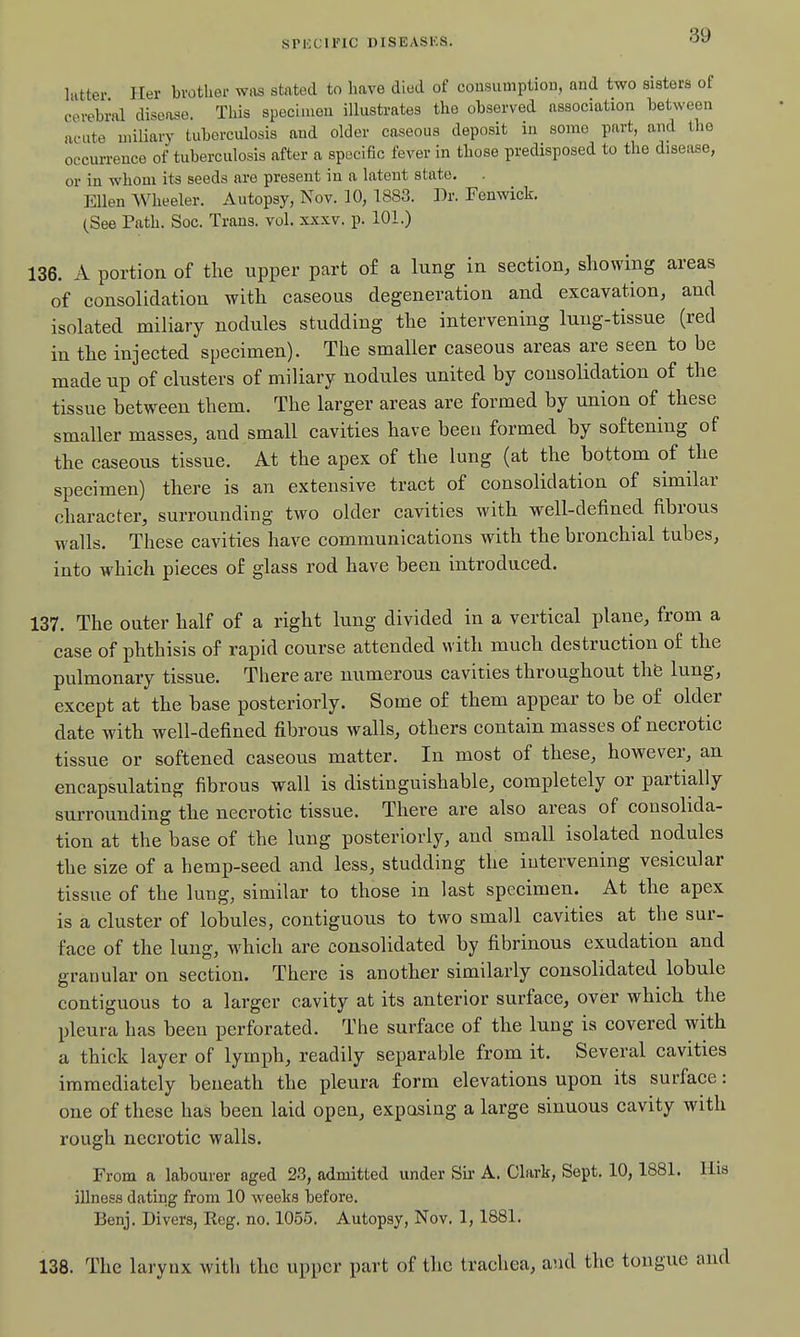 liitter Her bvothei- wiis stated to have died of cousumption, and two sisters of cerebral disease. This specimen illustrates the observed association between acute miliary tuberculosis and older caseous deposit in some part, and the occurrence of tuberculosis after a specific fever in those predisposed to the disease, or in whom its seeds are present in a latent state. Ellen Wheeler. Autopsy, Nov. 10, 1883. Dr. Fenwick. (See Path. Soc. Trans, vol. xxxv. p. 101.) 136. A portion of the upper part of a lung in section, showing areas of consolidation with caseous degeneration and excavation, and isolated miliary nodules studding the intervening lung-tissue (red in the injected specimen). The smaller caseous areas are seen to be made up of clusters of miliary nodules united by consolidation of the tissue between them. The larger areas are formed by union of these smaller masses, and small cavities have been formed by softening of the caseous tissue. At the apex of the lung (at the bottom of the specimen) there is an extensive tract of consolidation of similar character, surrounding two older cavities with well-defined fibrous walls. These cavities have communications with the bronchial tubes, into which pieces of glass rod have been introduced. 137. The outer half of a right lung divided in a vertical plane, from a case of phthisis of rapid course attended with much destruction of the pulmonary tissue. There are numerous cavities throughout thfe lung, except at the base posteriorly. Some of them appear to be of older date with well-defined fibrous walls, others contain masses of necrotic tissue or softened caseous matter. In most of these, however, an encapsulating fibrous wall is distinguishable, completely or partially surrounding the necrotic tissue. There are also areas of consolida- tion at the base of the lung posteriorly, and small isolated nodules the size of a hemp-seed and less, studding the intervening vesicular tissue of the lung, similar to those in last specimen. At the apex is a cluster of lobules, contiguous to two small cavities at the sur- face of the lung, which are consolidated by fibrinous exudation and granular on section. There is another similarly consolidated lobule contiguous to a larger cavity at its anterior surface, over which the pleura has been perforated. The surface of the lung is covered with a thick layer of lymph, readily separable from it. Several cavities immediately beneath the pleura form elevations upon its surface: one of these has been laid open, exposing a large sinuous cavity with rough necrotic walls. From a labourer aged 2.3, admitted under Sii' A. Clark, Sept. 10, 1881. Ilia illness dating from 10 weeks before. Benj. Divers, Reg. no. 1055. Autopsy, Nov. 1, 1881. 138. The larynx with the upper part of the trachea, and the tongue and