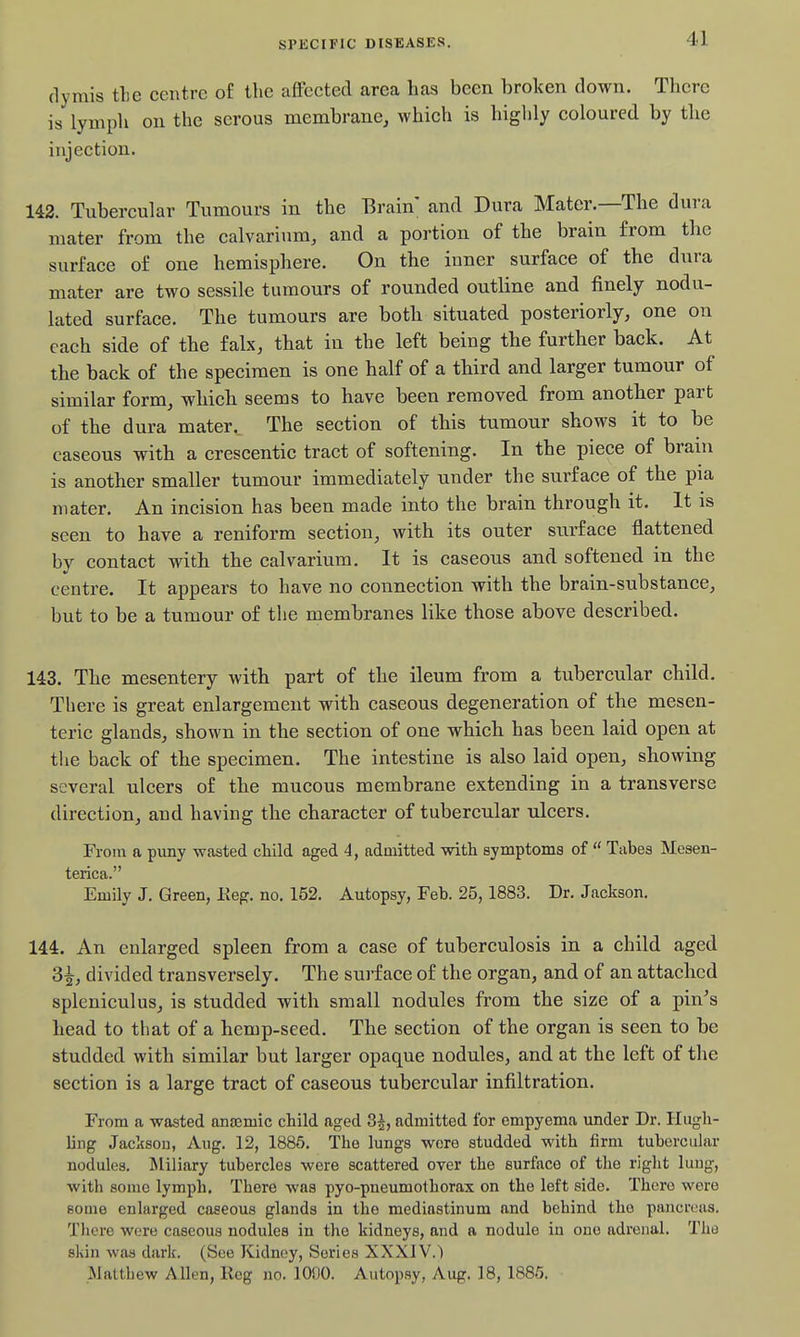 rlymis tlie centre of the affected area has been broken down. There is lymph on the serous membrane, which is highly coloured by the injection. 142. Tubercular Tumours in the Brain and Dura Mater.—The dura mater from the calvarium, and a portion of the brain from the surface of one hemisphere. On the inner surface of the dura mater are two sessile tumours of rounded outline and finely nodu- lated surface. The tumours are both situated posteriorly, one on each side of the falx, that in the left being the further back. At the back of the specimen is one half of a third and larger tumour of similar form, which seems to have been removed from another part of the dura mater._ The section of this tumour shows it to be caseous with a crescentic tract of softening. In the piece of brain is another smaller tumour immediately under the surface of the pia mater. An incision has been made into the brain through it. It is seen to have a reniform section, with its outer surface flattened by contact with the calvarium. It is caseous and softened in the centre. It appears to have no connection with the brain-substance, but to be a tumour of the membranes like those above described. 143. The mesentery with part of the ileum from a tubercular child. There is great enlargement with caseous degeneration of the mesen- teric glands, shown in the section of one which has been laid open at the back of the specimen. The intestine is also laid open, showing several ulcers of the mucous membrane extending in a transverse direction, and having the character of tubercular ulcers. From a puny wasted child aged 4, admitted with symptoms of  Tabes Mesen- terica. Emily J. Green, Keg. no. 152. Autopsy, Feb. 25,1883. Dr. Jackson. 144. An enlarged spleen from a case of tuberculosis in a child aged 3^, divided transversely. The surface of the organ, and of an attached spleniculus, is studded with small nodules from the size of a pin^s head to that of a hemp-seed. The section of the organ is seen to be studded with similar but larger opaque nodules, and at the left of the section is a large tract of caseous tubercular infiltration. From a wasted ana3mic child aged 3|, admitted for empyema under Dr. Hugh- ling Jackson, Aug. 12, 1885. The lungs wore studded with firm tubercular nodules. INliliary tubercles were scattered over the surface of the riglit lung, with some lymph. There was pyo-pneumothorax on the left side. There were some enlarged caseous glands in the mediastinum and behind the pancreas. Tliere were caseous nodules in the kidneys, and a nodule iu one adrenal. The skin was dark. (See Kidney, Series XXXIV.) Matthew Allen, Reg no. 1000. Autopsy, Aug. 18, 1885.
