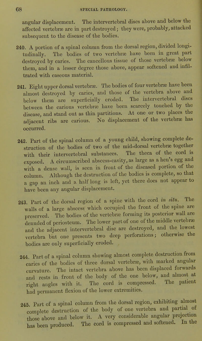 angular displacement. The intervertebral discs above and below the affected vertebrte are in part destroyed; they Avere, probably, attacked subsequent to the disease of the bodies. 240. A portion of a spinal column from the dorsal region, divided longi- tudinally. The bodies of two vertebrae have been in great part destroyed by caries. The cancellous tissue of those vertebrae below them, and in a lesser degree those above, appear softened and infil- trated with caseous material. 241. Eight upper dorsal vertebrae. The bodies of four vertebrse have been almost destroyed by caries, and those of the vertebra above and below them are superficially eroded. The intervertebral discs between the carious vertebrae have been scarcely touched by the disease, and stand out as thin partitions. At one or two places the adjacent ribs are carious. No displacement of the vertebrae has occurred. 242. Part of the spinal column of a young chHd, showing complete de- struction of the bodies of two of the mid-dorsal vertebrae together with their intervertebral substances. The theca of the cord is exposed. A circumscribed abscess-cavity, as large as a hen's egg and with a dense wall, is seen in front of the diseased portion of the column. Although the destruction of the bodies is complete, so that a gap an inch and a half long is left, yet there does not appear to have been any angular displacement. 243. Part of the dorsal region of a spine with the cord in situ. The walls of a large abscess which occupied the front of the spine are preserved. The bodies of the vertebrae forming its posterior wall are denuded of periosteum. The lower part of one of the middle vertebrae and the adjacent intervertebral disc are destroyed, and the lowest vertebra but one presents two deep perforations; otherwise the bodies are only superficially eroded. 244. Part of a spinal column showing almost complete destruction from caries of the bodies of three dorsal vertebrae, with marked angular curvature. The intact vertebra above has been displaced forwards and rests in front of the body of the one below, and almost at right angles with it. The cord is compressed. The patient had permanent flexion of the lower extremities. 245. Part of a spinal column from the dorsal region, exhibiting almost complete destruction of the body of one vertebra and partial of those above and below it. A very considerable angular projection has been produced. The cord is compressed and softened. In the