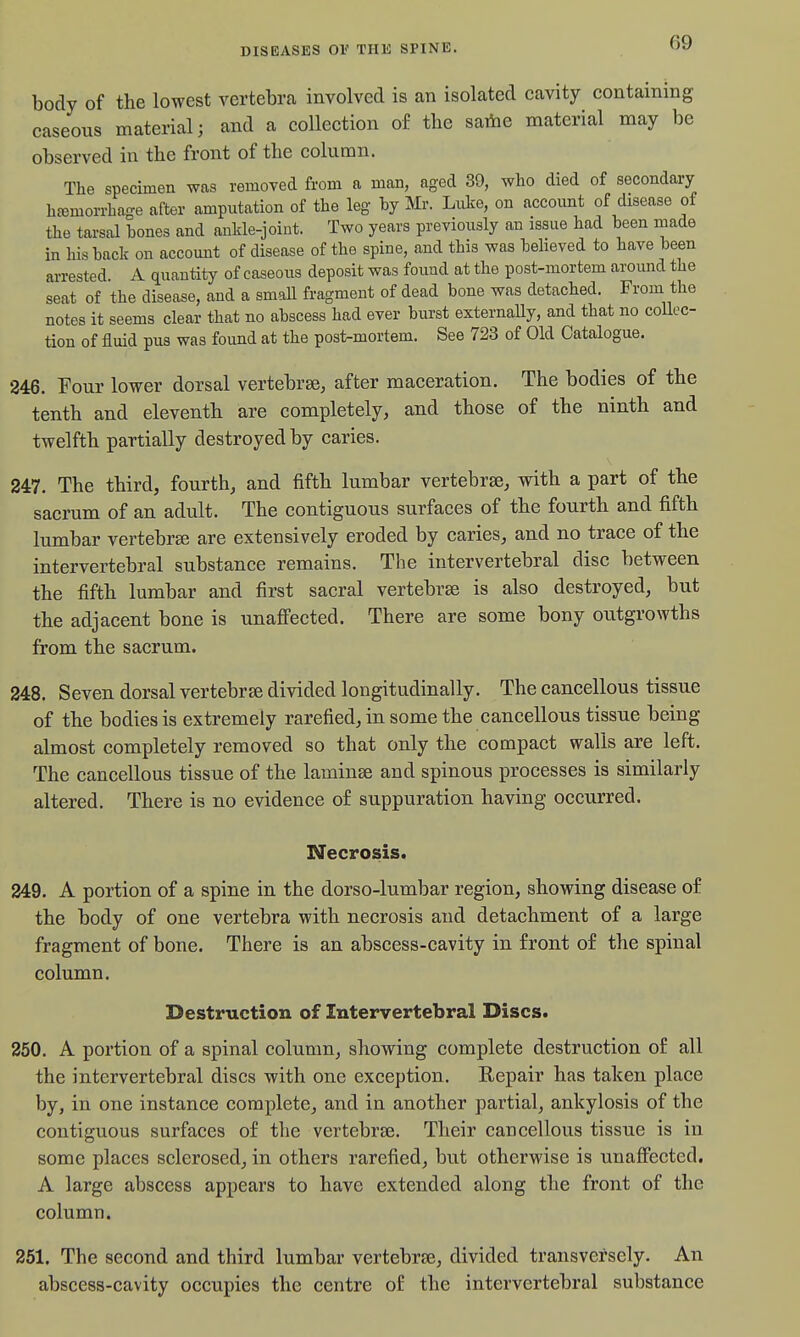 body of the lowest vertebra involved is an isolated eavity containing easeoiis material 3 and a collection of the saiiie material may be observed in the front of the column. The specimen was removed from a man, aged 39, who died of secondary h£emorrhage after amputation of the leg by Mr. Luke, on accoimt of disease of the tarsal bones and ankle-joint. Two years previously an issue had been made in his back on account of disease of the spine, and this was beheved to have been arrested. A quantity of caseous deposit was found at the post-mortem around the seat of the disease, and a small fragment of dead bone was detached. From the notes it seems clear that no abscess had ever burst externaUy, and that no collec- tion of fluid pus was found at the post-mortem. See 723 of Old Catalogue. 246. Four lower dorsal vertebrae; after maceration. The bodies of the tenth and eleventh are completely, and those of the ninth and twelfth partially destroyed by caries. 247. The third, fourth, and fifth lumbar vertebrae, with a part of the sacrum of an adult. The contiguous surfaces of the fourth and fifth lumbar vertebra are extensively eroded by caries, and no trace of the intervertebral substance remains. The intervertebral disc between the fifth lumbar and first sacral vertebrae is also destroyed, but the adjacent bone is unaffected. There are some bony outgrowths from the sacrum. 248. Seven dorsal vertebrae divided longitudinally. The cancellous tissue of the bodies is extremely rarefied, in some the cancellous tissue being almost completely removed so that only the compact walls are left. The cancellous tissue of the laminae and spinous processes is similarly altered. There is no evidence of suppuration having occurred. Necrosis. 249. A portion of a spine in the dorso-lumbar region, showing disease of the body of one vertebra with necrosis and detachment of a large fragment of bone. There is an abscess-cavity in front of the spinal column. Destruction of Intervertebral Discs. 250. A portion of a spinal column, showing complete destruction of all the intervertebral discs with one exception. Repair has taken place by, in one instance complete, and in another partial, ankylosis of the contiguous surfaces of the vertebrae. Their cancellous tissue is in some places sclerosed, in others rarefied, but otherwise is unaffected. A large abscess appears to have extended along the front of the column. 251. The second and third lumbar vertebrae, divided transversely. An abscess-cavity occupies the centre of the intervertebral substance