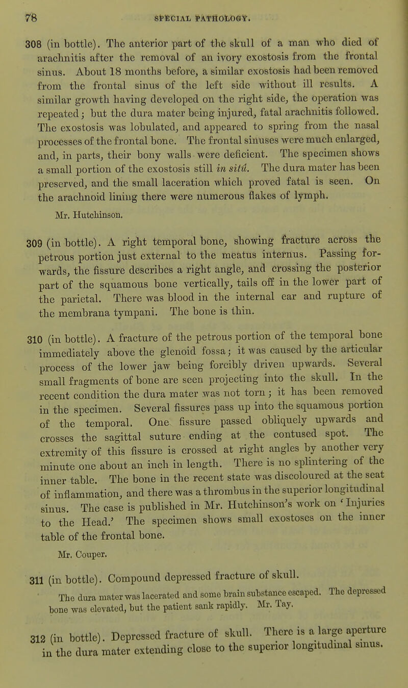 308 (in bottle). The anterior part of the skull of a man who died of arachnitis after the removal of an ivory exostosis from the frontal sinus. About 18 months before, a similar exostosis had been removed from the frontal sinus of the left side without ill results. A similar growth having developed on the right side, the operation was repeated; but the dura mater being injured, fatal arachnitis followed. The exostosis was lobulated, and appeared to spring from the nasal processes of the frontal bone. The frontal sinuses were much enlarged, and, in parts, their bony walls were deficient. The specimen shows a small portion of the exostosis still in sitH. The dura mater has been preserved, and the small laceration which proved fatal is seen. On the arachnoid lining there were numerous flakes of lymph. Mr, Hutchinson. 309 (in bottle). A right temporal bone, showing fracture actdss the petrous portion just external to the meatus internus. Passing for- wards, the fissure describes a right angle, and crossing the posterior part of the squamous bone vertically, tails ofE in the lower part of the parietal. There was blood in the internal ear and rupture of the membrana tympani. The bone is thin. 310 (in bottle). A fracture of the petrous portion of the temporal bone immediately above the glenoid fossa; it was caused by the articular process of the lower jaw being forcibly driven upwards. Several small fragments of bone are seen projecting into the skull. In the recent condition the dura mater was not torn ; it has been removed in the specimen. Several fissures pass up into the squamous portion of the temporal. One fissure passed obliquely upwards and crosses the sagittal suture ending at the contused spot. The extremity of this fissure is crossed at right angles by another very minute one about an inch in length. There is no splintering of the inner table. The bone in the recent state was discoloured at the seat of inflammation, and there was a thrombus in the superior longitudinal sinus. The case is published in Mr. Hutcliinson^s work on ' Injuries to tbe Head.' The specimen shows small exostoses on the mner table of the frontal bone. Mr. Oouper. 311 (in bottle). Compound depressed fracture of skull. The dura mater was lacerated and some brain substance escaped. The depressed bone was elevated, but the patient sank rapidly. Mr. Tay. 312 (in bottle). Depressed fracture of skull. There is a large aperture in tbe dura mater extending close to the superior longitudmal smus.