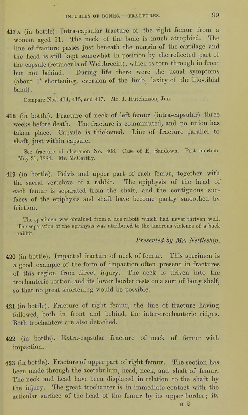 417a (in bottle). Intra-capsular fracture of tlie right femur from a woman aged 51. The neck of the bone is much atrophied. The line of fracture passes just beneath the margin of the cartilage and the head is still kept somewhat in position by the reflected part of the capsule (retinacula of Weitbrecht), which is torn through in front but not behind. During life there were the usual symptoms (about 1 shortening, eversion of the limb, laxity of the ilio-tibial band). Compare Noa. 414, 415, and 417. Mr. J. Hutchinson, Jun. 418 (in bottle). Fracture of neck of left femur (intra-capsular) three weeks before death. The fracture is comminuted, and no union has taken place. Capsule is thickened. Line of fracture parallel to shaft, just within capsule. See fracture of olecranon No. 408. Case of E. Sandown. Post mortem May 31, 1884. Mr. McCarthy. 419 (in bottle). Pelvis and upper part of each femur, together with the sacral vertebrae of a rabbit. The epiphysis of the head of each femur is separated from the shaft, and the contiguous sur- faces of the epiphysis and shaft have become partly smoothed by friction. The specimen was obtained from a doe rabbit which had never thriven well. The separation of the epiphysis was attributed to the amorous violence of a buck rabbit. Presented by Mr, Nettleship. 420 (in bottle). Impacted fracture of neck of femur. This specimen is a good example of the form of impaction often present in fractures of this region from direct injury. The neck is driven into the trochanteric portion, and its lower border rests on a sort of bony shelf, so that no great shortening would be possible. 421 (in bottle). Fracture of right femur, the line of fracture having followed, both in front and behind, the inter-trochanteric ridges. Both trochanters are also detached. 422 (in bottle). Extra-capsular fracture of neck of femur with impaction. 423 (in bottle). Fracture of upper part of right femur. The section has been made through the acetabulum, head, neck, and shaft of femur. The neck and head have been displaced in relation to the shaft by the injury. The great trochanter is in immediate contact with the articular surface of the head of the femur by its upper border; its H 3