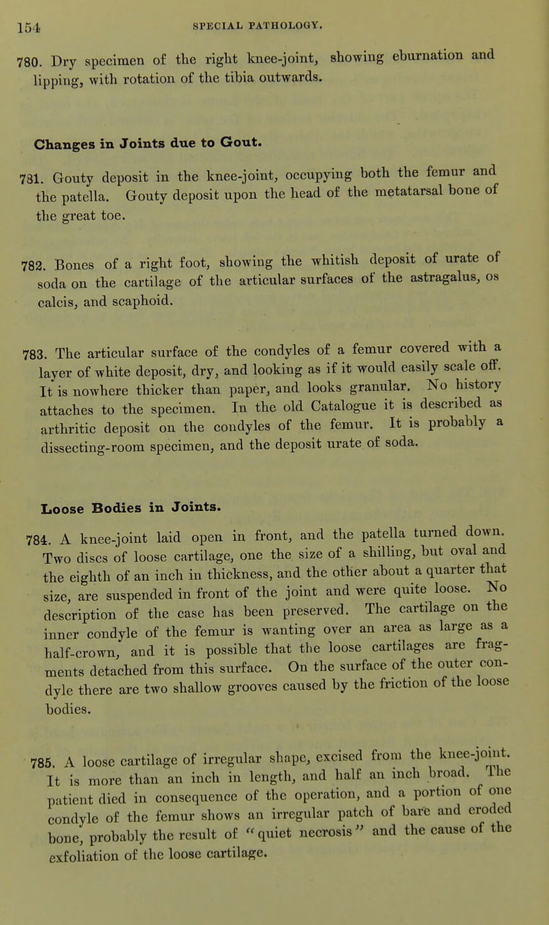 780. Dry specimen of the right Imee-joint, showing ebnrnation and lipping, with rotation of the tihia outwards. Changes in Joints due to Gout. 781. Gouty deposit in the knee-joint, occupying both the femur and the patella. Gouty deposit upon the head of the metatarsal bone of the great toe. 782. Bones of a right foot, showing the whitish deposit of urate of soda on the cartilage of the articular surfaces of the astragalus, os calcis, and scaphoid. 783. The articular surface of the condyles of a femur covered with a layer of white deposit, dry, and looking as if it would easily scale off. It is nowhere thicker than paper, and looks granular. No history attaches to the specimen. In the old Catalogue it is described as arthritic deposit on the condyles of the femur. It is probably a dissecting-room specimen, and the deposit urate of soda. Loose Bodies in Joints. 784. A knee-joint laid open in front, and the patella turned down. Two discs of loose cartilage, one the size of a shilling, but oval and the eighth of an inch in thickness, and the other about a quarter that size, are suspended in front of the joint and were quite loose. No description of the case has been preserved. The cartilage on the inner condyle of the femur is wanting over an area as large as a half-crown, and it is possible that the loose cartilages are frag- ments detached from this surface. On the surface of the outer con- dyle there are two shallow grooves caused by the friction of the loose bodies. 785 A loose cartilage of irregular shape, excised from the knee-joint. It is more than an inch in length, and half an inch broad. The patient died in consequence of the operation, and a portion of one condyle of the femur shows an irregular patch of bare and eroded bone, probably the result of quiet necrosis^' and the cause of the exfoliation of the loose cartilage.