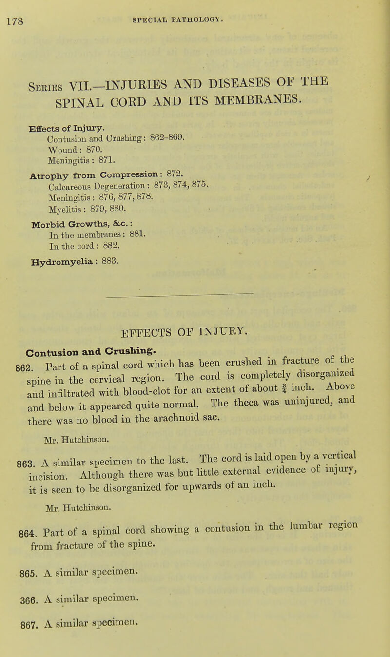 Seeies VIL—injuries AND DISEASES OF THE SPINAL CORD AND ITS MEMBRANES. Effects of Injury. Contusion and Crushing: 862-869. Wound: 870. Meningitis: 871. Atrophy from Compression: 872. Calcareous Degeneration : 873, 874, 875. Meningitis : 87G, 877, 878. Myelitis: 879, 880. Morbid Growths, 8cc.: In tlie membranes: 881. In the cord : 882. ■ Hydromyelia: 883. EFFECTS OF INJURY. Contusion and Crusliing. 862 Part of a spinal cord which has been crushed in fracture of the spine in the cervical region. The cord is completely disorganized and infiltrated with blood-clot for an extent of about | inch. Above and below it appeared quite normal. The theca was uninjured, and there was no blood in the arachnoid sac. Mr. Hutchinson. 863. A similar specimen to the last. The cord is laid open by a vertical incision. Although there was but little external evidence of injury, it is seen to be disorganized for upwards of an inch. Mr. Hutchinson. 864. Part of a spinal cord showing a contusion in the lumbar region from fracture of the spine. 865. A similar specimen. 366. A similar specimen. 867. A similar specimen.