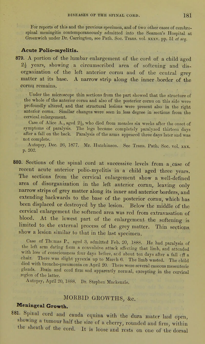 For reports of this and the previous specimen, and of two other cases of cerebro- spinal meningitis contemporaneously admitted into the Seamen's Hospital at Greenwich under Dr. Carriugton, see Path. Soc. Trans, vol. xxxv. pp. 51 et seq. Acute Polio-myelitis. 879. A portion of the lumbar enlargement of the cord of a child aged 2^ years, showing a circumscribed area of softening and dis- organization of the left anterior cornn and of the central grey matter at its base. A narrow strip along the inner border of the cornu remains. ■ Under the microscope thin sections from the part showed that the structure of the whole of the anterior cornu and also of the posterior cornu on this side were profoimdly altered, and that structural lesions were present also in the right anterior cornu. Similar'changes were seen in .less degi-ee in sections from the cervical enlargement. Case of Alice A., aged 2^, who died from measles six weeks after the onset of symptoms of paralysis. The legs became completely paralyzed thirteen days after a fall on the back. Paralysis of the arms appeared three days later and was not complete. Autopsy, Dec. 26, 1877. Mr. Hutchinson. See Trans. Path. Soc. vol xxx p. 202. 880. Sections of the spinal cord at successive levels from a,case of recent acute anterior polio-myelitis in a child aged three years. The sections from the cervical enlargement show a Mell-defined area of disorganization in the left anterior cornu, leaving only narrow strips of grey matter along its inner and anterior borders, and extending backwards to the base of the posterior cornu, which has been displaced or destroyed by the lesion. Below the middle of the cervical enlargement the softened area was red from extravasation of blood. At the lowest part of the enlargement the softening is limited to the external process of the grey matter. Thin sections show a lesion similar to that in the last specimen. Case of Thcmas P., aged 3, admitted Feb. 20, 1888. He had paralysis of the left arm dating fiom a convulsive attack affecting that limb, and attended with loss of consciousness four days before, ar.d about ten days after a fall rff a chair. There was slight pyrexia up to March 6. The limb wasted. The child died with broncho-pneumonia on April 20. There were several caseous mesenteric glands. Bram and cord firm and apparentlv normal, excepting in the cervical region of the latter. Autopsy, April 20, 1888. Dr. Stephen Mackenzie. MORBID GROWTHS, &c. Meningeal Growth. 881 Spinal cord and cauda equina with the dura mater laid open, showing a tumour half the size of a cherry, rounded and firm, within the sheath of the cord. It is loose and rests on one of the dorsal