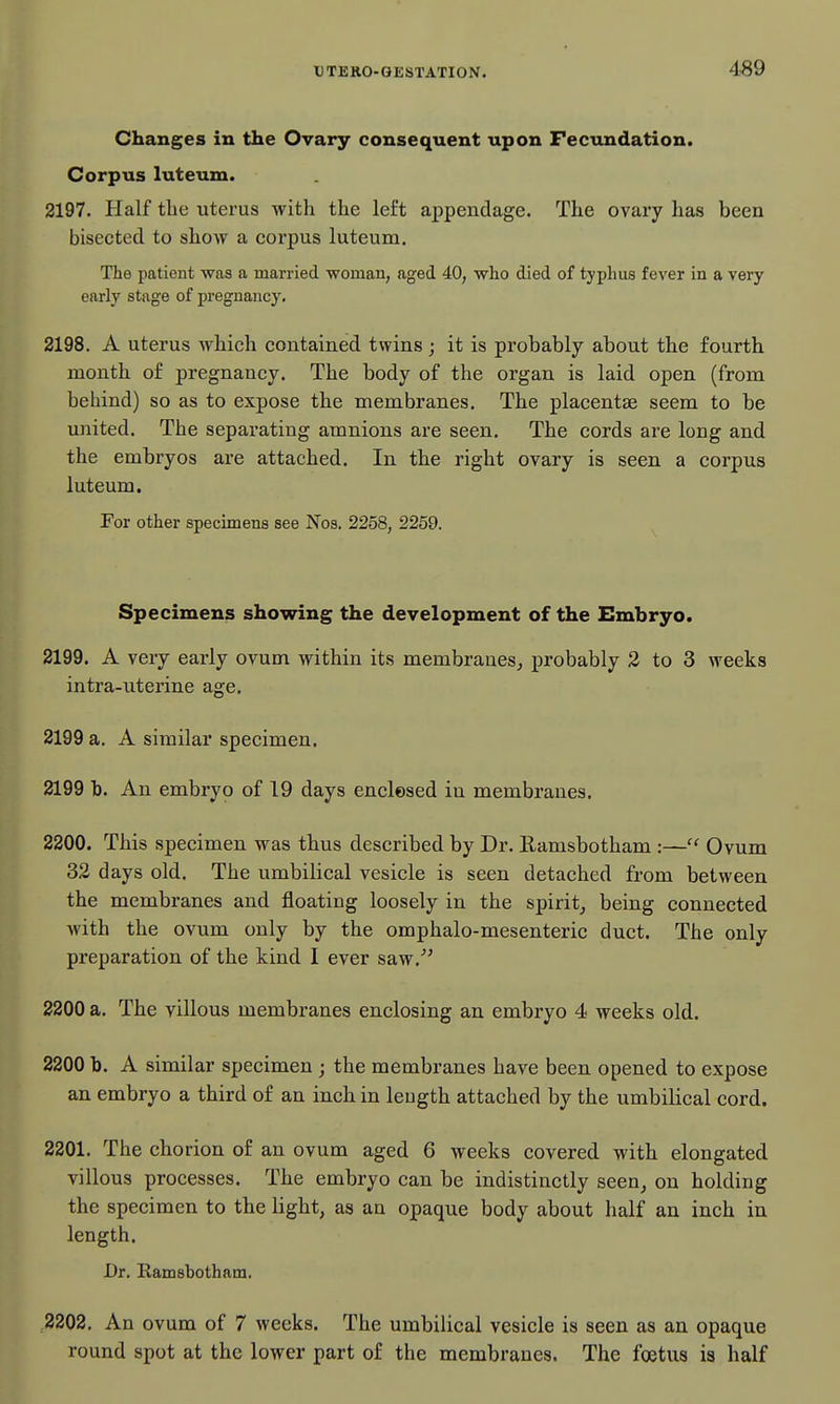 AS9 Changes in the Ovary consequent upon Fecundation. Corpus luteum. 2197. Half the uterus with the left appendage. The ovary has been bisected to show a corpus luteum. The patient was a married woman, aged 40, who died of typhus fever in a very early stage of pregnancy. 2198. A uterus which contained twins; it is pi'obably about the fourth month of pregnancy. The body of the organ is laid open (from behind) so as to expose the membranes. The placentae seem to be united. The separating amnions are seen. The cords are long and the embryos are attached. In the right ovary is seen a corpus luteum. For other specimens see Nos. 2258, 2259. Specimens showing the development of the Embryo. 2199. A veiy early ovum within its membranes, jn'obably 2 to 3 weeks intra-uterine age. 2199 a. A similar specimen. 2199 b. An embryo of 19 days enclesed in membranes. 2200. This specimen was thus described by Dr. Ramsbotham :— Ovum 32 days old. The umbilical vesicle is seen detached from between the membranes and floating loosely in the spirit, being connected with the ovum only by the omphalo-mesenteric duct. The only preparation of the kind I ever saw.' 2200 a. The villous membranes enclosing an embryo 4 weeks old. 2200 b. A similar specimen ; the membranes have been opened to expose an embryo a third of an inch in leugth attached by the umbilical cord. 2201. The chorion of an ovum aged 6 weeks covered with elongated villous processes. The embryo can be indistinctly seen, on holding the specimen to the light, as an opaque body about half an inch in length. Dr. Ramsbotham. ,2202. An ovum of 7 weeks. The umbilical vesicle is seen as an opaque round spot at the lower part of the membranes. The foetus is half