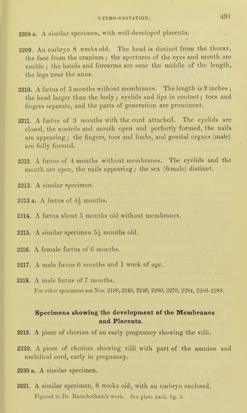 U TK RO - G E S r AT 10 N. 2208 a. A similar specimen, with wclI-devcloped placenta. 2209. An embryo 8 weeks old. The head is distinct from the thorax^ the face from the cranium; the apertures of the eyes and month are visible; the hands and forearms ai'e near the middle of the length, the legs near the anus. 2210. A foetus of 3 months without membranes. The length is 2 inches ; the head larger than the body; eyelids and lips in contact; toes and fingers separate, and the parts of generation are prominent. 2211. A foetus of 3 months with the cord attached. The eyelids are closed, the nostrils and mouth open and perfectly formed, the nails are appearing; the fingers, toes and limbs, and genital organs (male) are fully formed. 2312. A foetus of 4 months w^ithout membranes. The eyelids and the mouth are open, the nails appearitig; the sex (female) distinct, 2213. A similar specimen. 2213 a. A foetus of 4| months. 2214. A foetus about 5 months old without membranes. 2215. A similar specimen 5| months old. 2216. A female foetus of 6 months. 2217. A male foetus 6 months and 1 week of age. 2218. A male foetus of 7 months. For other specimens see Nos. 2198,2245, 2246, 2260, 2276, 2284, 2286-2288. Specimens showing the development of the Membranes and Placenta. 2219. A piece of chorion of an early pregnancy showing the villi. 2220. A piece of chorion showing villi with part of the amnion and umbilical cord, early in pregnancy. 2220 a. A similar specimen. 2221. A similar specimen, 8 weeks old, with an embryo enclosed. Figured in Dr. Ram.^botham's work, See plate xxiii. fig. 3.