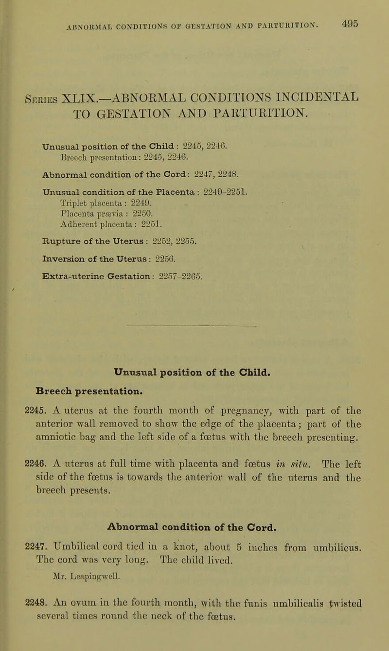 AnXOHMAL CONDITIONS Or GESTATION AND PARTURITION. Series XLIX.—ABNORMAL CONDITIONS INCIDENTAL TO GESTATION AND PARTURITION. Umisual position of the Child : 2245, 2246. Breech presentation: 2245, 2246. Abnormal condition of the Cord: 2247, 2248. Unusual condition of the Placenta : 2249-2251. Trii^let placenta : 2249. Placenta prsevia : 2250. Adherent placenta: 2251. Rupture of the Uterus : 2252, 2255. Inversion of the Uterus : 2256. Extra-uterine Gestation: 2257-2265. Unusual position of the Child. Breech presentation. 2245. A uterus at tte fourth month of pregnancy, with part of tlie anterior wall removed to show the edge of the placenta; part of the amniotic bag and the left side of a foetus with the breech presenting. 2246. A uterus at full time with placenta and foetus in situ. The left side of the foetus is towards the anterior wall of the uterus and the breech presents. Abnormal condition of the Cord. 2247. Umbilical cord tied in a knot, about 5 inches from umbilicus. The cord was very long. The child lived. Mr. Leapingwell. 2248. An ovum in the fourth month, with the funis umbilicalis twisted several times round the neck of tlie foetus.