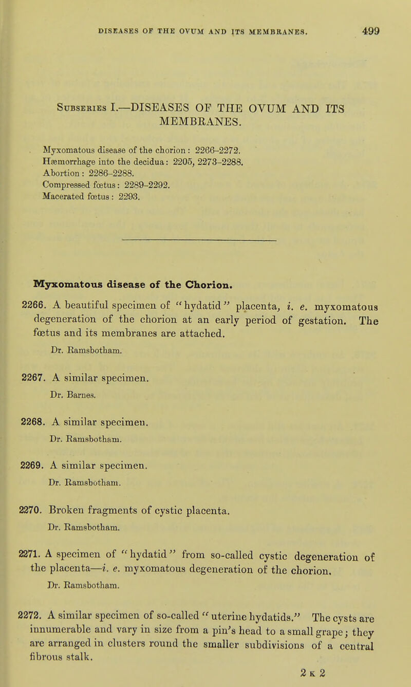 SuBSEKiEs I.—DISEASES OP THE OVUM AND ITS MEMBRANES. Myxomatous disease of the chorion : 2266-2272. Hffimorrhage into the decidua: 2205, 2273-2288. Abortion: 2286-2288. Compressed foetus: 2289-2292. Macerated foetus: 2293. Myxomatous disease of the Chorion. 2266. A beautiful specimen of hydatid'^ placenta^ i. e. myxomatous degeneration of the chorion at an early period of gestation. The foetus and its membranes are attached. Dr. Ramsbotham. 2267. A similar specimen. Dr. Barnes. 2268. A similar specimeu. Dr. Ramsbothani. 2269. A similar specimen. Dr. Ramsbotham. 2270. Broken fragments of cystic placenta. Dr. Ramsbotham. 2271. A specimen of  hydatid from so-called cystic degeneration of the placenta—i. e. myxomatous degeneration of the chorion. Di. Ramsbotham. 2272. A similar specimen of so-called  uterine hydatids. The cysts are innumerable and vary in size from a pin's head to a small grape; they are arranged in clusters round the smaller subdivisions of a central fibrous stalk. 2k 2