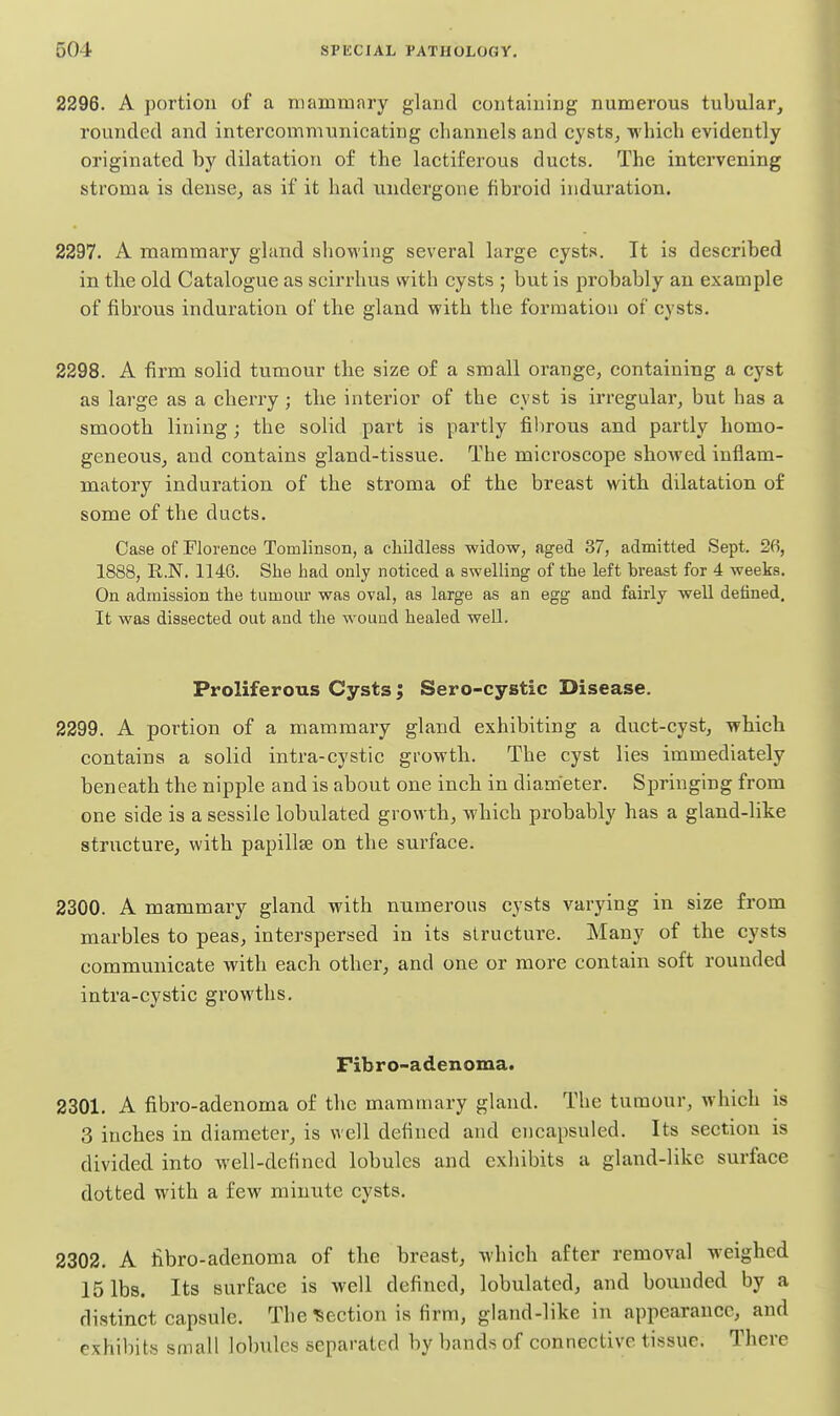 2296. A portion of a mammary gland containing numerous tubular, rounded and intercommnnicatitig channels and cysts^ which evidently originated by dilatation of the lactiferous ducts. The intervening stroma is dense, as if it had undergone fibroid induration. 2297. A mammai-y gland showing several large cysts. It is described in tlie old Catalogue as scirrhus with cysts ; but is probably an example of fibrous induration of the gland with the formation of cysts. 2298. A firm solid tumour the size of a small orange, containing a cyst as large as a cherry; the interior of the cyst is irregular, but has a smooth lining; the solid part is partly fibrous and partly homo- geneous, and contains gland-tissue. The microscope showed inflam- matory induration of the stroma of the breast with dilatation of some of the ducts. Case of Florence Tomlinson, a cliildless widow, aged 37, admitted Sept, 26, 1888, R.N. 1146. She had only noticed a swelling of the left breast for 4 weeks. On admission the tumom* was oval, as large as an egg and fairly well defined. It was dissected out and the wound healed well. Proliferous Cysts; Sero-cystic Disease. 2299. A portion of a mammary gland exhibiting a duct-cyst, which contains a solid intra-cystic growth. The cyst lies immediately beneath the nipple and is about one inch in diameter. Springing from one side is a sessile lobulated growth, which probably has a gland-like structure, with papillae on the surface. 2300. A mammary gland with numerous cysts varying in size from marbles to peas, interspersed in its structure. Many of the cysts communicate with each other, and one or more contain soft rounded intra-cystic growths. Fibro-adenoma. 2301. A fibro-adenoma of the mamuiary gland. The tumour, which is 3 inches in diameter, is well defined and cncapsuled. Its section is divided into well-defined lobules and exhibits a gland-like surface dotted with a few minute cysts. 2302. A fibro-adenoma of the breast, which after removal weighed 15 lbs. Its surface is well defined, lobulated, and bounded by a distinct capsule. The Section is firm, gland-like in appearance, and exhibits small lobules separated by band.s of connective tissue. There