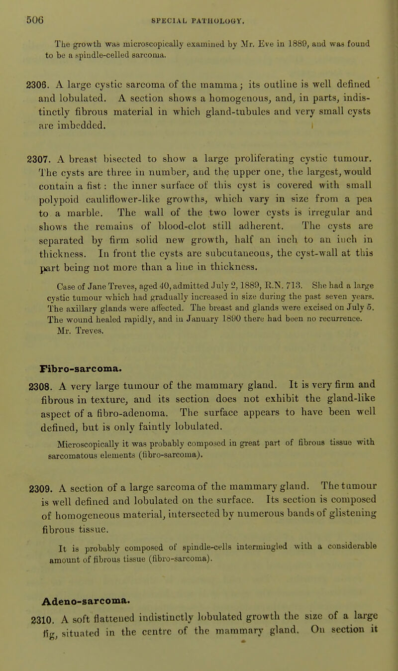 The growth was microscopically examined by Mr. Eve in 1889, aud waa found to be n spiudle-celled sarcoma. 2306. A large cystic sarcoma of the mamma; its outline is well defined and lobulated. A section shows a homogenous, and, in parts, indis- tinctly fibrous material in which gland-tubules and very small cysts are imbedded. i 2307. A breast bisected to show a large proliferating cystic tumour. The cysts are three in number, and the upper one, the largest, would contain a fist: the inner surface of this cyst is covered with small polypoid cauliflower-like growths, which vary in size from a pea to a marble. The wall of the two lower cysts is irregular and shows the remains of blood-clot still adherent. The cysts are separated by firm solid new growth, half an inch to an inch in thickness. In front the cysts are subcutaneous, the cyst-wall at this part being not more than a line in thickness. Case of Jane Treves, aged 40, admitted July 2,1889, R.N. 713. She had a large cystic tumour whichi had gradually increased in size during the past seven years. The axillary glands were affected. The breast and glands were excised on July 6. The wound healed rapidly, and in January 1890 there had been no recurrence. Mr. Treves. Fibro-sarcoma. 2308. A very large tumour of the mammary gland. It is very firm and fibrous in texture, and its section does not exhibit the gland-like aspect of a fibro-adenoma. The surface appears to have been well defined, but is only faintly lobulated. Microscopically it was probably composed in great part of fibrous tissue with sarcomatous elements (libro-sarcoma), 2309. A section of a large sarcoma of the mammary gland. The tumour is well defined and lobulated on the surface. Its section is composed of homogeneous material, intersected by numerous bands of glistening fibrous tissue. It is probably composed of spindle-cells intermingled with a considerable amount of fibrous tissue (fibro-sarcoma). Adeno-sarcoma. 2310. A soft flattened indistinctly lobulated growth the size of a large fig, situated in the centre of the mammary gland. On section it