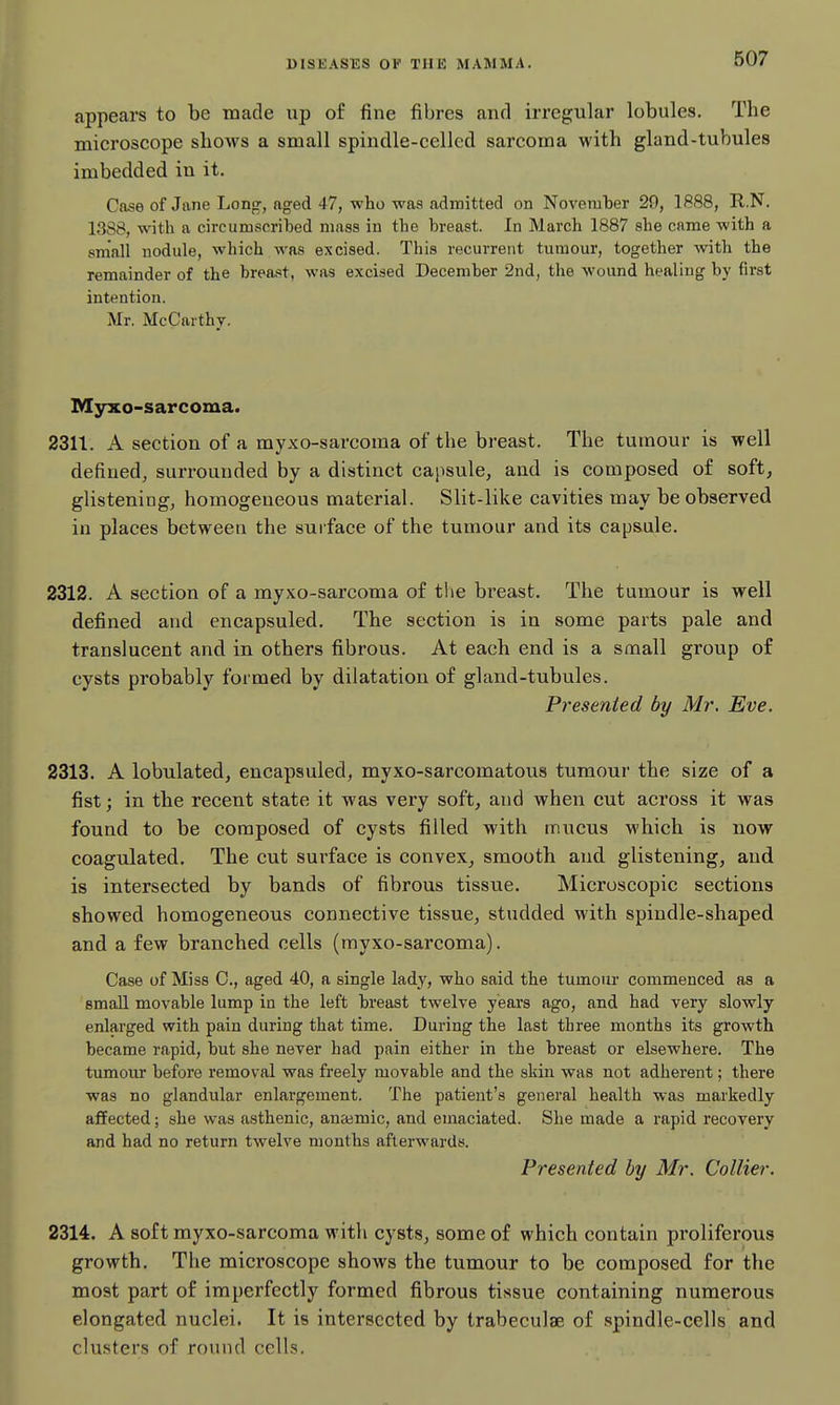 appears to be made up of fine fibres and irregular lobules. The microscope shows a small spindle-celled sarcoma with gland-tubules imbedded in it. Case of Jane Long, aged 47, who was admitted on November 29, 1888, R.N. 1388, with a circumscribed mass in the breast. In March 1887 she came with a sniall nodule, which was excised. This recurrent tumour, together with the remainder of the brea.«t, was excised December 2nd, the wound healing by first intention. Mr. McCarthy. Myxo-sarcoma. 2311. A section of a myxo-sarcoma of the breast. The tumour is well defined, surrounded by a distinct capsule, and is composed of soft, glistening, homogeneous material. Slit-like cavities may be observed in places between the sui face of the tumour and its capsule. 2312. A section of a myxo-sarcoma of the bi'east. The tumour is well defined and encapsuled. The section is in some parts pale and translucent and in others fibrous. At each end is a small group of cysts probably formed by dilatation of gland-tubules. Presented by Mr, Eve. 2313. A lobulated, encapsuled, myxo-sarcomatous tumour the size of a fist; in the recent state it was very soft, and when cut across it was found to be composed of cysts filled with mucus which is now coagulated. The cut sui-face is convex, smooth and. glistening, and is intersected by bands of fibrous tissue. Microscopic sections showed homogeneous connective tissue, studded with spindle-shaped and a few branched cells (myxo-sarcoma). Case of Miss C, aged 40, a single lady, who said the tumoiu- commenced as a small movable lump in the left breast twelve years ago, and had very slowly enlarged with pain during that time. During the last three months its grow-th became rapid, but she never had pain either in the breast or elsewhere. The tumour before removal was freely movable and the skin was not adherent; there was no glandular enlargement. The patient's general health was markedly affected; she was asthenic, anaemic, and emaciated. She made a rapid recovery and had no return twelve months afterwards. Presented by Mr. Collier. 2314. A soft myxo-sarcoma with cysts, some of which contain proliferous growth. The microscope shows the tumour to be composed for the most part of imperfectly formed fibrous tissue containing numerous elongated nuclei. It is intersected by trabeculae of spindle-cells and clusters of round cells.