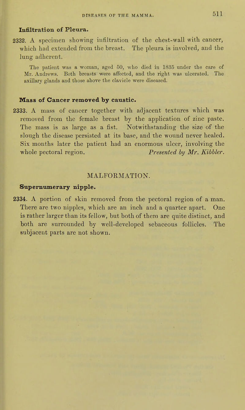 Infiltration of Pleura. 2332. A specimen showing infiltration of the chest-wall with cancer, which had extended from the breast. The pleura is involved, and the lung adherent. The patient was a woman, aged 50, who died in 1835 under the care of Mr. Andrews. Both breasts were affected, and the right was ulcerated. The axillai'y glands and those above the clavicle were diseased. Mass of Cancer removed by caustic. 2333. A mass of cancer together with adjacent textures which was removed from the female breast by the application of zinc paste. The mass is as large as a fist. Notwithstanding the size of the slough the disease persisted at its base, and the wound never healed. Six months later the patient had an enormous ulcer, involving the whole pectoral region. Presented by Mr. Kibbler. MALFORMATION. Supernumerary nipple. 2334. A portion of skin removed from the pectoral region of a man. There are two nipples, which are an inch and a quarter apart. One is rather larger than its fellow, but both of them are quite distinct, and both are surrounded by well-developed sebaceous follicles. The subjacent parts are not shown.