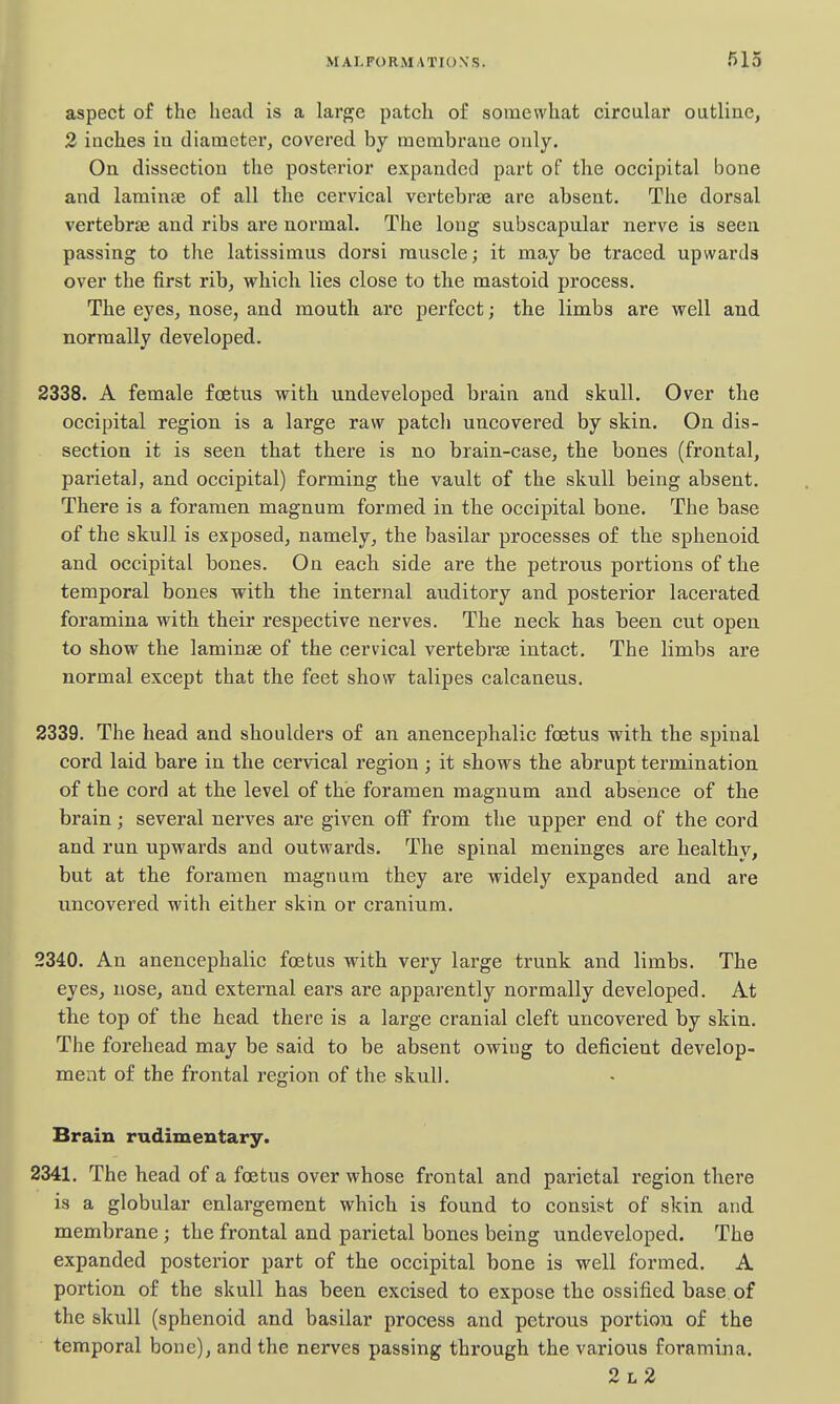 aspect of the head is a large patch of somewhat circular outline, 2 inches in diameter, covered by membrane only. On dissection the posterior expanded part of the occipital bone and laminae of all the cervical vertebrae are absent. The dorsal vertebrae and ribs are normal. The long subscapular nerve is seen passing to the latissimus dorsi muscle; it maybe traced upwards over the first rib, which lies close to the mastoid process. The eyes, nose, and mouth are perfect; the limbs are well and normally developed. 2338. A female foetus with undeveloped brain and skull. Over the occipital region is a large raw patch uncovered by skin. On dis- section it is seen that there is no brain-case, the bones (frontal, parietal, and occipital) forming the vault of the skull being absent. There is a foramen magnum formed in the occipital bone. The base of the skull is exposed, namely, the basilar processes of the sphenoid and occipital bones. On each side are the petrous portions of the temporal bones with the internal auditory and posterior lacerated foramina with their respective nerves. The neck has been cut open to show the laminae of the cervical vertebrae intact. The limbs are normal except that the feet show talipes calcaneus. 2339. The head and shoulders of an anencephalic foetus with the spinal cord laid bare in the cervical region ; it shows the abrupt termination of the cord at the level of the foramen magnum and absence of the brain; several nerves are given off from the upper end of the cord and run upwards and outwards. The spinal meninges are healthy, but at the foramen magnum they are widely expanded and are uncovered with either skin or cranium. 2340. An anencephalic foetus with very large trunk and limbs. The eyes, nose, and external ears are apparently normally developed. At the top of the head there is a large cranial cleft uncovered by skin. The forehead may be said to be absent owing to deficient develop- ment of the frontal region of the skull. Brain rudimentary. 2341. The head of a foetus over whose frontal and parietal region there is a globular enlargement which is found to consist of skin and membrane; the frontal and parietal bones being undeveloped. The expanded posterior part of the occipital bone is well formed. A portion of the skull has been excised to expose the ossified base of the skull (sphenoid and basilar process and petrous portion of the temporal bone), and the nerves passing through the various foramina. 2l2