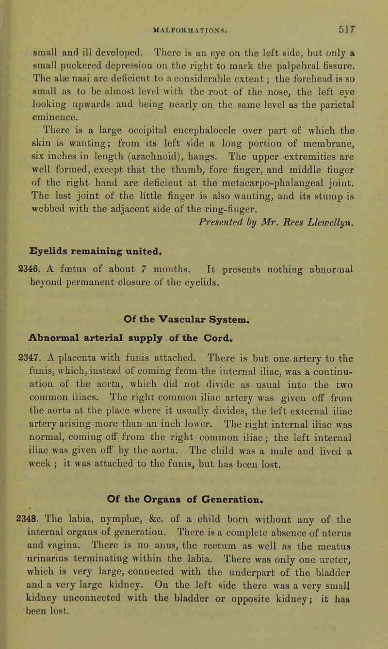 small and ill developed. There is aa eye on the left side, but only a small puckered depression on the right to mark the palpebral fissure. The alae nasi are deficient to a considerable extent; the forehead is so small as to be almost level with the root of the nose, the left eve looking upwards and being nearly on the same level as the parietal eminence. There is a large occipital encephalocele over part of which the skin is wanting; from its left side a long portion of membrane, six inches in length (arachnoid), hangs. The upper extremities are well formed, except that the thumb, fore finger, and middle finger of the right hand are deficient at the metacarpo-phalangeal joint. The last joint of the little finger is also wanting, and its stump is webbed with the adjacent side of the ring-finger. Presented by Mr. Rees Llewellyn. Eyelids remaining united. 2346. A foetus of about 7 months. It presents nothing abnormal beyond permanent closure of the eyelids. Of the Vascular System. Abnormal arterial supply of the Cord. 2347. A placenta with funis attached. There is but one artery to the funis, which, instead of coming from the internal iliac, was a continu- ation of the aorta, which did not divide as usual into the two common iliacs. The right common iliac artery was given off from the aorta at the place where it usually divides, the left external iliac artery arising more than an inch lower. The right internal iliac was normal, coming off from the right common iliac; the left internal iliac was given off by the aorta. The child was a male and lived a week ; it was attached to the funis, but has been lost. Of the Organs of Generation. 2348. The labia, nymphye, &c. of a child born without any of the internal organs of generation. There is a complete absence of uterus and vagina. There is no anus, the rectum as well as the meatus urinarius terminating within the labia. There was only one ureter, which is very large, connected with the underpart of the bladder and a very large kidney. On the left side there was a very small kidney unconnected with the bladder or opposite kidney; it has been lost.