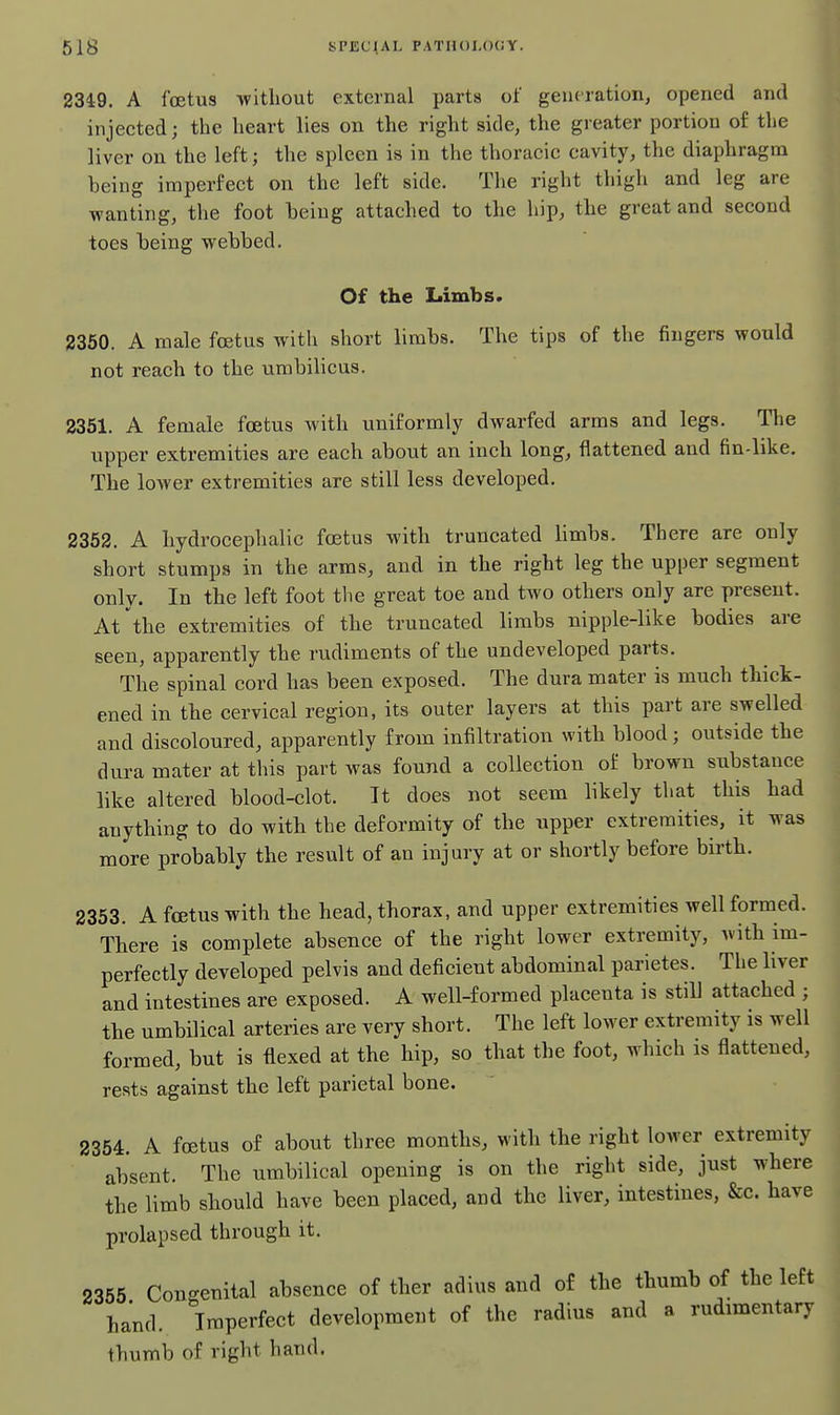 2349. A foetus without external parts of generation, opened and injected; the heart lies on the right side, the greater portion of the liver on the left; the spleen is in the thoracic cavity, the diaphragm heing imperfect on the left side. The right thigh and leg are wanting, the foot being attached to the hip, the great and second toes being webbed. Of the Limbs. 2360. A male foetus with short limbs. The tips of the fingers would not reach to the umbilicus. 2351. A female foetus with uniformly dwarfed arms and legs. The upper extremities are each about an inch long, flattened and fin-like. The lower extremities are still less developed. 2352. A hydrocephalic foetus with truncated Hmbs. There are only short stumps in the arms, and in the right leg the upper segment only. In the left foot the great toe and tAvo others only are present. At the extremities of the truncated limbs nipple-like bodies are seen, apparently the rudiments of the undeveloped parts. The spinal cord has been exposed. The dura mater is much thick- ened in the cervical region, its outer layers at this part are swelled and discoloured, apparently from infiltration with blood; outside the dura mater at this part was found a collection of brown substance like altered blood-clot. It does not seem likely that this had anything to do with the deformity of the upper extremities, it was more probably the result of an injury at or shortly before birth. 2353. A fcEtus with the head, thorax, and upper extremities well formed. There is complete absence of the right lower extremity, with im- perfectly developed pelvis and deficient abdominal parietes. The liver and intestines are exposed. A well-formed placenta is still attached ; the umbilical arteries are very short. The left lower extremity is well formed, but is flexed at the hip, so that the foot, which is flattened, rests against the left parietal bone. 2354. A foetus of about three months, with the right lower extremity absent. The umbilical opening is on the right side, just where the limb should have been placed, and the liver, intestines, &c. have prolapsed through it. 2355 Congenital absence of ther adius and of the thumb of the left hand. Imperfect development of the radius and a rudimentary thumb of right hand.