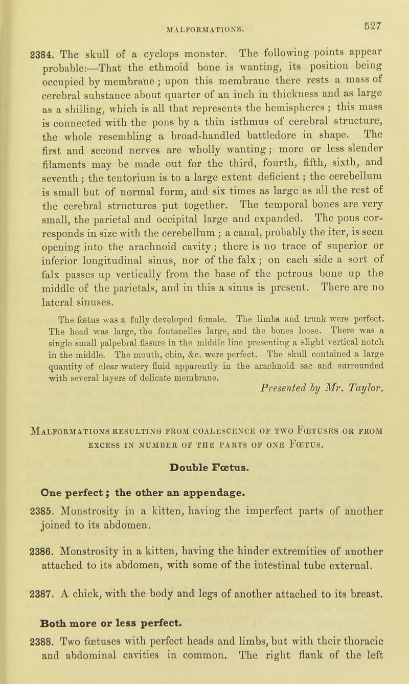 2384. The skull of a Cyclops monster. The following points appear probable:—That the ethmoid bone is wanting, its position being occupied by membrane ; upon this membrane there rests a mass of cerebral substance about quarter of an inch in thickness and as large as a shilling, which is all that represents the hemispheres ; this mass is connected with the pons by a thin isthmus of cerebral structure, the whole resembling a broad-handled battledore in shape. The first and second nerves are wholly wanting; more or less slender filaments may be made out for the third, fourth, fifth, sixth, and seventh ; the tentorium is to a large extent deficient; the cerebellum is small but of normal form, and six times as large as all the rest of the cerebral structures put together. The temporal bones are very small, the parietal and occipital large and expanded. The pons cor- responds in size with the cerebellum ; a canal, probably the iter, is seen opening into the arachnoid cavity; there is no trace of superior or inferior longitudinal sinus, nor of the falx; on each side a sort of falx passes up vertically from the base of the petrous bone up the middle of the parietals, and in this a sinus is present. There are no lateral sinuses. The foetus was a fiilly developed female. The limbs and trunk were perfect. The head was large, the fontanelles large, and the hones loose. There was a single small palpebral fissure in the middle line presenting a slight vertical notch in the middle. The mouth, chin, &c. were perfect. The sliuH contained a large quantity of clear watery fluid apparently in the arachnoid sac and surrounded with several layers of delicate membrane. Presented by Mr. Taylor. Malformations resulting from coalescence of two Foetuses or from EXCESS in number OF THE PARTS OF ONE FcETUS. Double Foetus. One perfect; the other an appendage. 2385. Monstrosity in a kitten, having the imperfect parts of another joined to its abdomen. 2386. Monstrosity in a kitten, having the hinder extremities of another attached to its abdomen, with some of the intestinal tube external. 2387. A chick, with the body and legs of another attached to its breast. Both more or less perfect. 2388. Two foetuses with perfect heads and limbs, but with their thoracic and abdominal cavities in common. The right flank of the left