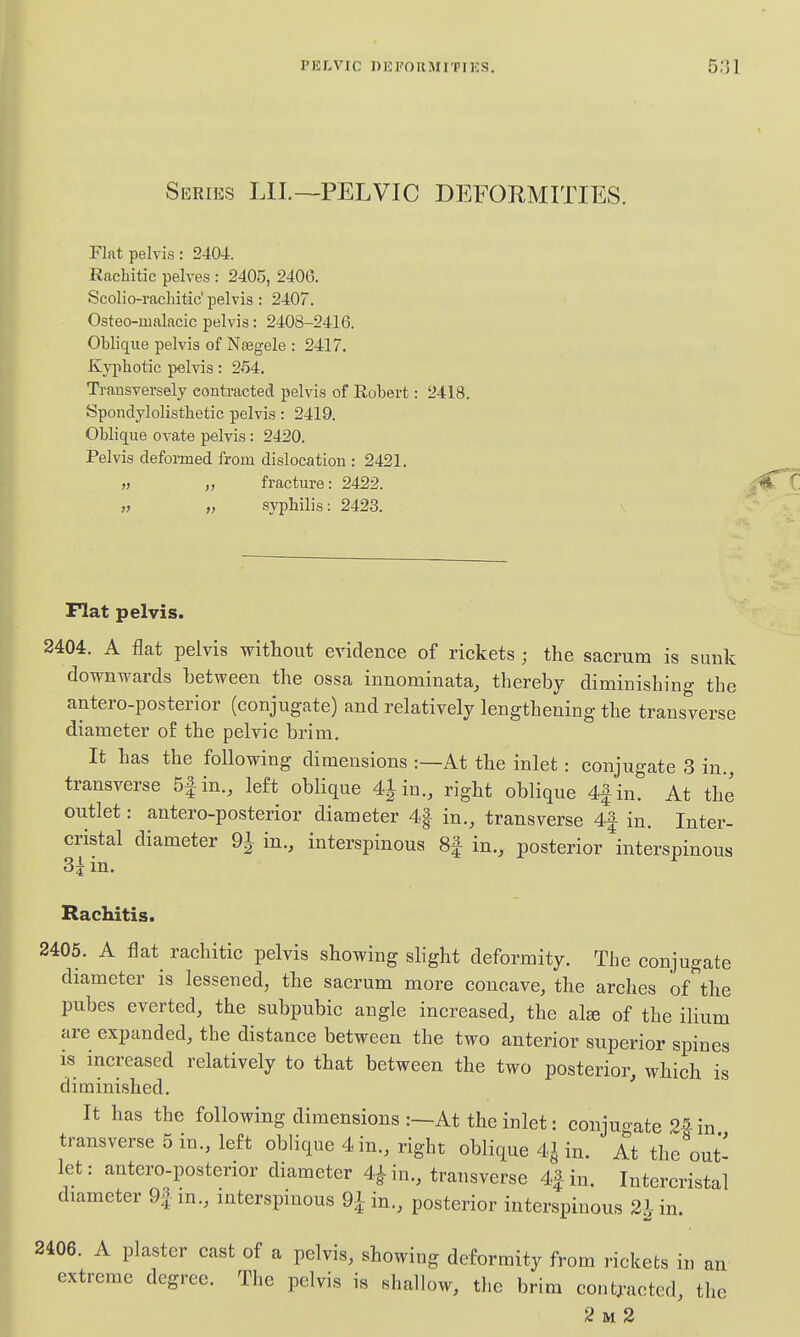 Series LIL—PELVIC DEFORMITIES. Flat pelvis: 2404. Rachitic pelves : 2405, 2400. Scolio-racliitic' pelvis : 2407. Osteo-iualacic pelvis: 2408-2416. Oblique pelvis of Nasgele : 2417, Kyphotic pelvis: 254. Transversely contracted pelvis of Robert: 2418. Spondylolisthetic pelvis: 2419. Oblique ovate pelvis : 2420. Pelvis defomed from dislocation : 2421. » „ fracture: 2422. „ „ syphilis: 2423. v Flat pelvis. 2404. A flat pelvis without evidence of rickets ; the sacrum is sunk downwards between the ossa innominata, thereby diminishing the antero-posterior (conjugate) and relatively lengthening the transverse diameter of the pelvic brim. It has the following dimensions :—At the inlet: conjugate 3 in., transverse 5|in., left oblique 41 in., right oblique 4|in. At the outlet: antero-posterior diameter 4| in., transverse 4| in. Inter- cristal diameter 9^ in., interspinous 8f in., posterior interspinous . m. Rachitis. 2405. A flat rachitic pelvis showing slight deformity. The conjugate diameter is lessened, the sacrum more concave, the arches of''the pubes everted, the subpubic angle increased, the alte of the ilium are expanded, the distance between the two anterior superior spines is increased relatively to that between the two posterior, which is diminished. ' It has the following dimensions :~At the inlet: conjuo-ate 25-in transverse 5 in., left oblique 4 in., right oblique 4^ in. At the out' let: antero-posterior diameter 4^ in., transverse 4| in. Intercristal diameter 9f m., interspinous Qiin., posterior interspinous 2i-in. 2406. A plaster cast of a pelvis, showing deformity from rickets in an extreme degree. The pelvis is shallow, the brim cont^-acted, the 2 M 2