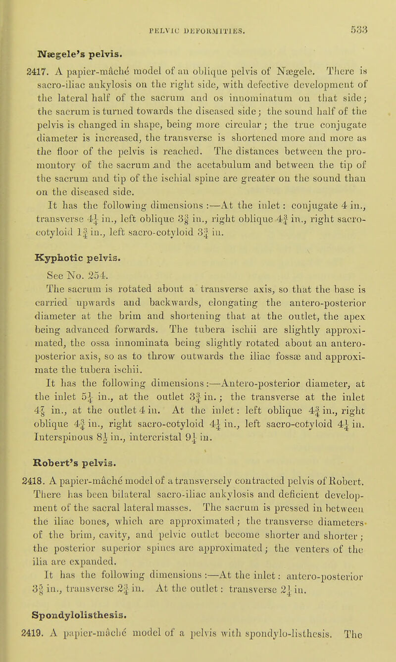Nsegele's pelvis. 2417. A papier-mdcli(^ model of uu oblique pelvis of Ntegele. There is saci'o-iliac ankylosis on the right side^ with defective development of the latei'al half of the sacrum and os innominatum on that side; the sacrum is turned towards the diseased side; the sound half of the pelvis is changed in shape, being more circular; the true conjugate diameter is increased, the ti'ausverse is shortened more and more as the floor of the pelvis is reached. The distances between the pro- montory of the sacrum And the acetabulum and between the tip of the sacrum and tip of the ischial spine are greater on the sound than on the diseased side. It has the following dimensions :—At the inlet: conjugate 4 in., transverse 4^- in., left oblique 3| in., right oblique 4J in., right sacro- cotyloid If in., left sacro-cotyloid 3 J iu. Kyphotic pelvis. See No. 254. The sacrum is rotated about a transverse axis, so that the base is carried upwards and backwards, elongating the antero-posterior diameter at the brim and shortening that at the outlet, the apex being advanced forwards. The tubera ischii are slightly approxi- mated, the ossa innominata being slightly rotated about an antero- posterior axis, so as to throw outwards the iliac fossae and approxi- mate the tubera ischii. It has the following dimensions:—Antero-posterior diameter, at the inlet 5^- in., at the outlet 3| in,; the transverse at the inlet 4| in., at the outlet 4 iu. At the inlet: left oblique 4|-in., right oblique 4|- in., right sacro-cotyloid 4| in., left sacro-cotyloid 4|- in. Interspinous 8^ in., intercristal 9^ iu. Robert's pelvis. 2418. A papier-mache model of a transversely contracted pelvis of liobert. There has been bilateral sacro-iliac ankylosis and deficient develop- ment of the sacral lateral masses. The sacrum is pressed in between the iliac bones, which are approximated; the transverse diameters- of the brim, cavity, and pelvic outlet become shorter and shorter; the posterior superior spines arc approximated; the venters of the ilia are expanded. It has the following dimensions :—At the inlet: antero-posterior 3| in., transverse 2i[ in. At the outlet: transverse 2|;in. Spondylolisthesis. 2419. A papier-miiclie model of a pelvis with spondylo-listhesis. The