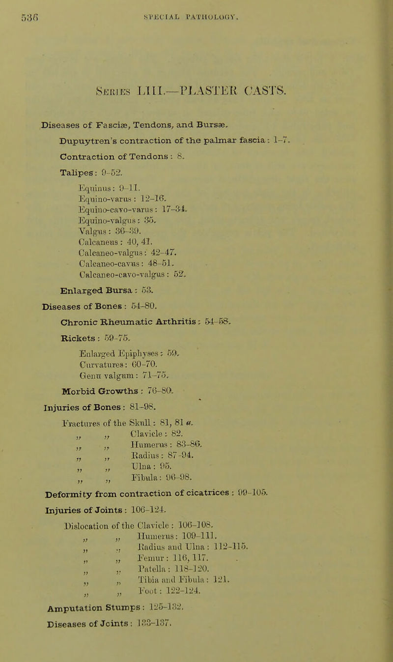 SVKCrAL PATlUH.OCiV. Series LUL—rJ.ASTER (.'AS'J'S. Diseases of Fasciae, Tendons, ajid Bursas. Dupuytren's contraction of the paJmaj: fascia: 1-7 Contraction of Tendons : 8. Talipes; 9-52. I'^qiilnns: 'J-ll. ]'^iquino-varii8 : 12-16, Equino-caYO-vanis: 17—3-1. Equino-valgus: 35, Valgns: 3&~'VJ. Calcaneus: 40, 41. Caleaneo-valgus: 42-47. Calcaneo-caviis: 48-51, Cftlcaiieo-cavo-valgus: 52. Enlarged Bursa: 53. Diseases of Bones : 64-80. Chronic Rheumatic Arthritis; 54-58- Rickets: 59-75. Eulavged Epiphyses; 5^^. Curvatures: GO-70. Geiin valgum: 71-75. Morbid Growths r 76-80. Injuries of Bones: 81-98. Fractures of the Skull: 81, 81 «. „ „ Clavicle; 82. ,^ „ Humerus: 83-86. ,y Eadius: 87-94. „ Ulna: 05. „ „ Fibula: 90-98. Deformity from contraction of cicatrices : 09-106. Injuries of Joints: 106-124. Dislocation of the Clavicle : lOG-108. Humerus: 109-111. I{adiu8 and Ulna : 112-115. Femur: 116,117. Tatella: 118-120. Tibia and Fibula : 121. Foot: 122-124. Amputation Stumps: 125-132. Diseases of Joints: 133-137.