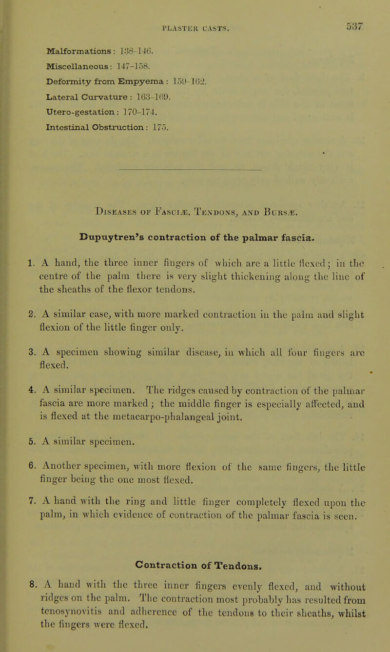 Malformations: 138-146. Miscellaneous: 147-158. Deformity from Empyema : 150-1(32. Lateral Curvature: 163-160. Utero-gestation : 170-174. Intestinal Obstruction: 175. Diseases oii' FascijE. Tendons^ and Burs.*. Dupuytren's contraction of the palmar fascia. 1. A hand, the three inner fingers o£ which are a little flexed; in the centre of the jjaltn there is very slight thickening along the line of the sheaths of the flexor tendons. 2. A similar case, with more marked contraction in the palm and slight flexion of the little finger only. 3. A specimen showing similar disease, in which all four fingers are flexed. 4. A similar specimen. The ridges caused by contraction of the palmar fascia are more marked; the middle finger is especially affected, and is flexed at the metacarpo-phalangeal joint. 5. A similar specimen. 6. Another specimen, Avith more flexion of the same fingers, the little finger being the one most flexed. 7. A hand with the ring and little finger completely flexed upon the palm, in which evidence of contraction of the palmar fascia is seen. Contraction of Tendons. 8. A hand with the three inner fingers evenly flexed, and without ridges on the palm. The contraction most probably has resulted from tenosynovitis and adherence of the tendons to their sheaths, whilst the fingers were flexed.