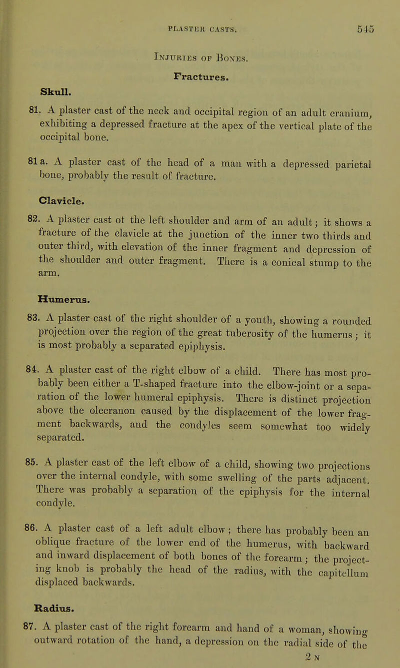 Injuries of Boxes. Fractures. SkuU. 81. A plaster cast of the neck and. occipital region of an adult cranium, exhibiting a depressed fracture at the apex of the vertical plate of the occipital bone. 81 a. A plaster cast of the head of a man with a depressed parietal bone, probably the result of fracture. Clavicle. 82. A plaster cast oi the left shoulder and arm of an adult; it shows a fracture of the clavicle at the junction of the inner two thirds and outer third, with elevation of the inner fragment and depression of the shoulder and outer fragment. There is a conical stump to the arm. Humerus. 83. A plaster cast of the right shoulder of a youth, showing a rounded projection over the region of the great tuberosity of the humerus; it is most probably a separated epiphysis. 84. A plaster cast of the right elbow of a child. There has most pro- bably been either a T-shaped fracture into the elbow-joint or a sepa- ration of the lower humeral epiphysis. There is distinct projection above the olecranon caused by the displacement of the lower frag- ment backwards, and the condyles seem somewhat too widely separated. 85. A plaster cast of the left elbow of a child, showing two projections over the internal condyle, with some swelling of the parts adjacent. There was probably a separation of the epiphysis for the internal condyle. 86. A plaster cast of a left adult elbow ; there has probably been an oblique fracture of the lower end of the humerus, with backward and inward displacement of both bones of the forearm; the project- ing knob is probably the head of the radius, with the capitelluni displaced backwards. Radius. 87. A plaster cast of the right forearm and hand of a woman, showing outward rotation of the hand, a depression on the radial side of the 2n