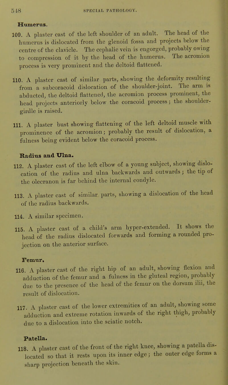 51.8 sPiiCiAL r.\TiioL()<;V. Humerus. 109. A plaster cast of the left shoulder of an adult. The head of the humerus is dislocated from the glenoid fossa and projects below the centre of the clavicle. The cephalic vein is engorged, probably owing to compression o£ it by the head of the humerus. The acromion process is very prominent and the deltoid flattened. 110. A plaster cast of similar parts, showing the deformity resulting from a subcoracoid dislocation of the shoulder-joint. The arm is abducted, the deltoid flattened, the acromion process prominent, the head projects anteriorly below the coracoid process; the shoulder- girdle is raised. 111. A plaster bust showing flattening of the left deltoid muscle with prominence of the acromion; probably the result of dislocation, a fulness being evident below the coracoid process. Radius and Ulna. 112. A plaster cast of the left elbow of a young subject, showing dislo- cation of the radius and ulna backwards and outwards ; the tip of the olecranon is far behind the internal condyle. 113. A plaster cast of similar parts, showing a dislocation of the head of the radius backwards. 114. A similar specimen. 115. A plaster cast of a child's arm hyper-extended. It shows the head of the radius dislocated forwards and forming a rounded pro- jection on the anterior surface. Femur, 116. A plaster cast of the right hip of an adult, showing flexion and adduction of the femur and a fulness in the gluteal region, probably due to the presence of the head of the femur on the dorsum ilii, the result of dislocation. 117. A plaster cast of the lower extremities of an adult, showing some adduction and extreme rotation inwards of the right thigh, probably due to a dislocation into the sciatic notch. Patella. 118. A plaster cast of the front of the right knee, showing a patella dis- located so that it rests upon its inner edge; the outer edge forms a sharp projection beneath the skin.