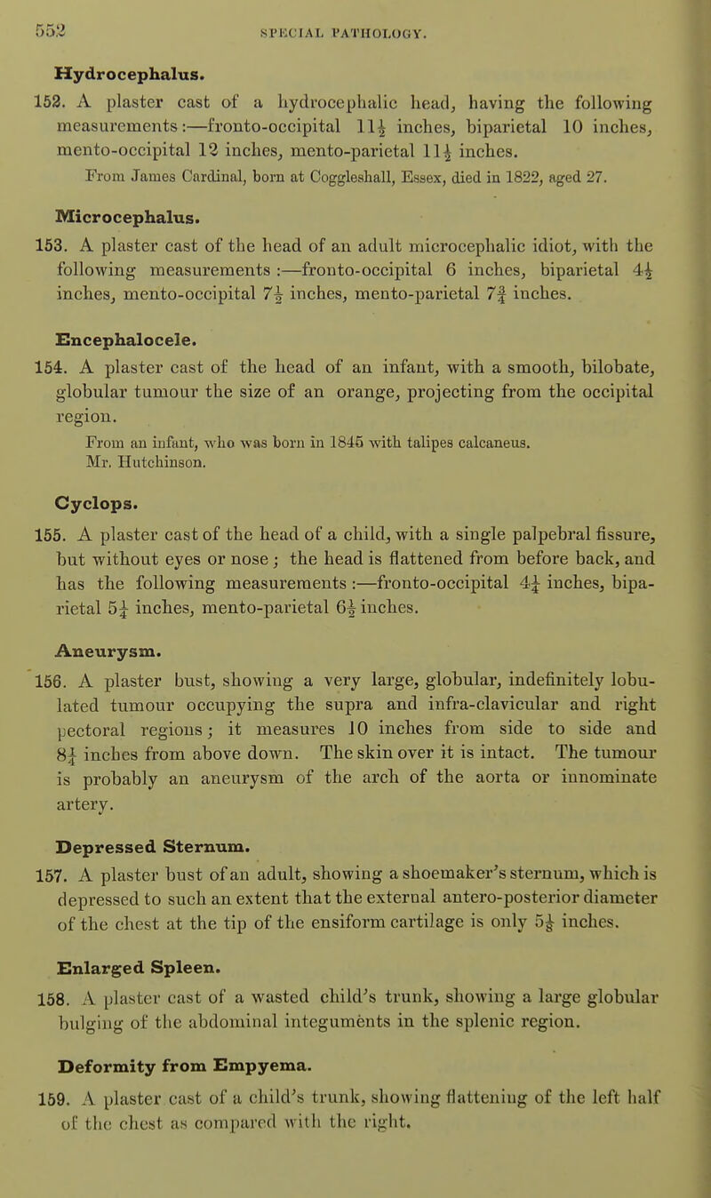 Hydrocephalus. 152. A plaster cast of a hydrocephalic head^ having the following measui'ements:—fronto-occipital 11^ inches, biparietal 10 inches, mento-occipital 12 inches, mento-parietal 11^ inches. From James Cardinal, born at Coggleahall, Essex, died in 1822, aged 27. Microcephalus. 153. A plaster cast of the head of an adult microcephalic idiot, with the following measurements :—fronto-occipital 6 inches, biparietal 4^ inches, mento-occipital 7^ inches, mento-parietal 7f inches. Encephalocele. 154. A plaster cast of the head of an infant, with a smooth, bilobate, globular tumour the size of an orange, projecting from the occipital region. From an infant, who was born in 1845 with talipes calcaneus. Mr. Hutchinson. Cyclops. 155. A plaster cast of the head of a child, with a single palpebral fissure, but without eyes or nose; the head is flattened from before back, and has the following measurements :—fronto-occipital 4;^ inches, bipa- rietal 5;^ inches, mento-parietal 6^ inches. Aneurysm. 166. A plaster bust, showing a very large, globular, indefinitely lobu- lated tumour occupying the supra and infra-clavicular and right pectoral regions; it measures 10 inches from side to side and 8| inches from above down. The skin over it is intact. The tumour is probably an aneurysm of the arch of the aorta or innominate artery. Depressed Sternum. 157. A plaster bust of an adult, showing a shoemaker's sternum, which is depressed to such an extent that the external antero-posterior diameter of the chest at the tip of the ensiform cartilage is only inches. Enlarged Spleen. 158. A plaster cast of a wasted child's trunk, showing a large globular bulging of the abdominal integuments in the splenic region. Deformity from Empyema. 159. A plaster cast of a child's trunk, showing flattening of the left half of the chest as compared with the right.