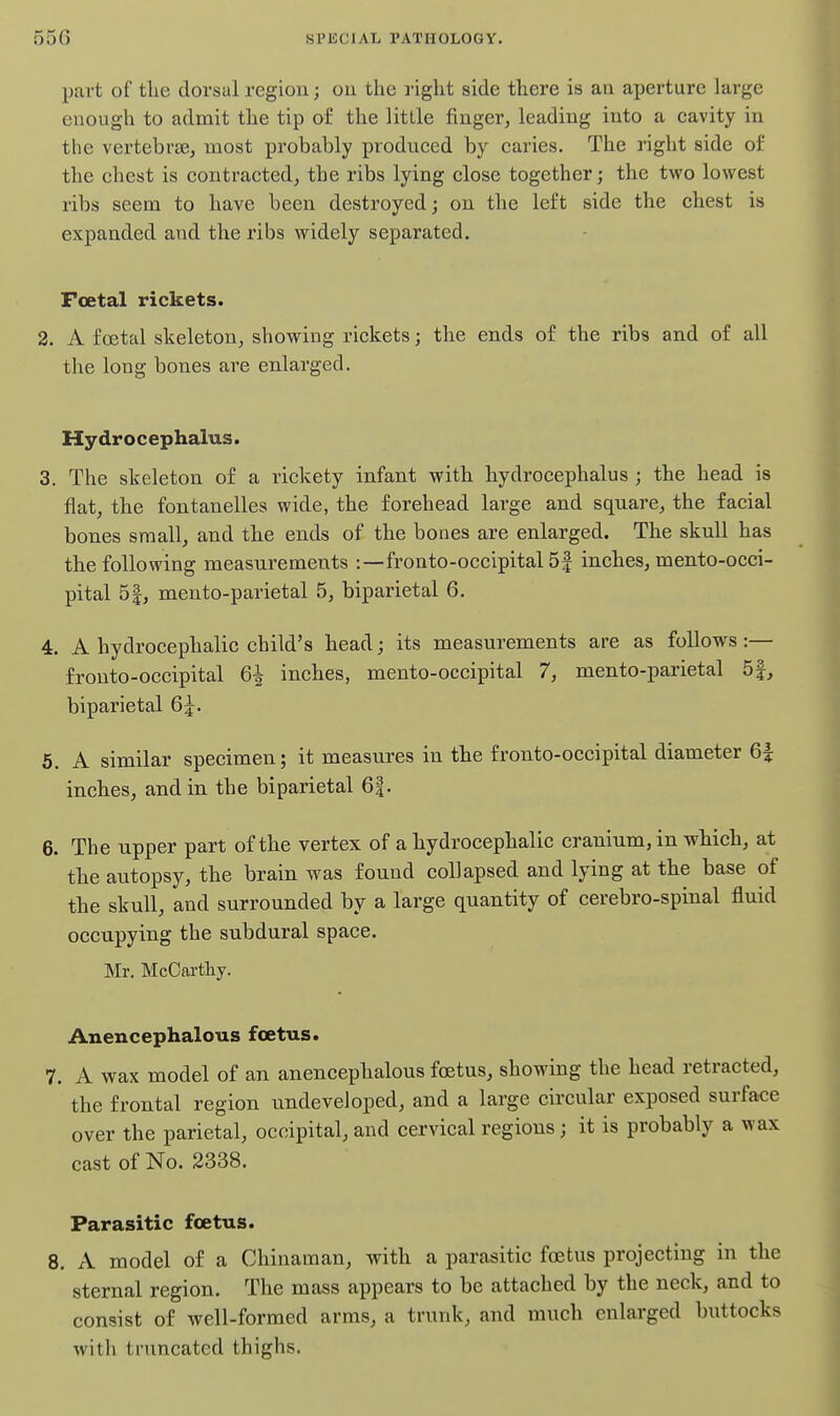part of tlie dorsal region; on the right side there is an aperture large enough to admit the tip of the little finger, leading into a cavity in the vertebrae, most probably produced by caries. The right side of the chest is contracted, the ribs lying close together; the two lowest ribs seem to have been destroyed; on the left side the chest is expanded and the ribs widely separated. Foetal rickets. 2. A foetal skeleton, showing rickets; the ends of the ribs and of all the long bones are enlarged. Hydrocephalus. 3. The skeleton of a rickety infant with hydrocephalus ; the head is flat, the fontanelles wide, the forehead large and square, the facial bones small, and the ends of the bones are enlarged. The skull has the following measurements :—fronto-occipital 5| inches, mento-occi- pital 51, mento-parietal 5, biparietal 6. 4. A hydrocephalic child's head; its measurements are as follows:— frouto-occipital 6^ inches, mento-occipital 7, mento-parietal 5f, biparietal 6j. 5. A similar specimen; it measures in the fronto-occipital diameter inches, and in the biparietal 6|. 6. The upper part of the vertex of a bydrocephalic cranium, in which, at the autopsy, the brain was found collapsed and lying at the base of the skull, and surrounded by a large quantity of cerebro-spinal fluid occupying the subdural space. Mr. McCarthy. Anencephalous foetus. 7. A wax model of an anencephalous foetus, showing the head retracted, the frontal region undeveloped, and a large circular exposed surface over the parietal, occipital, and cervical regions; it is probably a wax cast of No. 2338. Parasitic foetus. 8. A model of a Chinaman, with a parasitic foetus projecting in the sternal region. The mass appears to be attached by the neck, and to consist of well-formed arms, a trunk, and much enlarged buttocks with truncated thighs.
