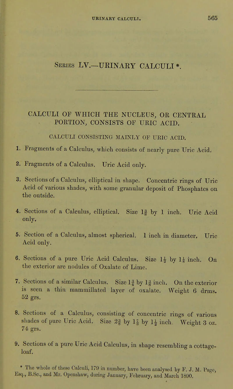 Series LV.—URINARY CALCULI *. CALCULI OF WHICH THE NUCLEUS, OR CENTRAL PORTION, CONSISTS OF URIC ACID. CALCULI CONSISTING MAINLY OF UEIC ACID. 1. Fragments of a Calculus, whicli consists of nearly pure Uric Acid. 2. Fragments of a Calculus. Uric Acid only. 3. Sections of a Calculus, elliptical in shape. Concentric rings of Uric Acid of various shades, with some granular deposit of Phosphates on the outside. 4. Sections of a Calculus, elliptical. Size If by 1 inch. Uric Acid only. 5. Section of a Calculus, almost spherical. 1 inch in diameter. Uric Acid only. 6. Sections of a pure Uric Acid Calculus. Size U by 1| inch. On the exterior are nodules of Oxalate of Lime. 7. Sections of a similar Calculus. Size If by If inch. On the exterior is seen a thin mammillated layer of oxalate. Weight 6 drms. 52 grs. 8. Sections of a Calculus, consisting of concentric rings of various shades of pure Uric Acid. Size 2f by by 1^ inch. Weight 3 oz. 74 grs. 9. Sections of a pure Uric Acid Calculus, in shape resembling a cottage- loaf. * The whole of these Calculi, 179 in number, have been analysed by F, J. M. Page, Esq., B.Sc, and Mr. Openshaw, during January, Februaiy, and March 1890.