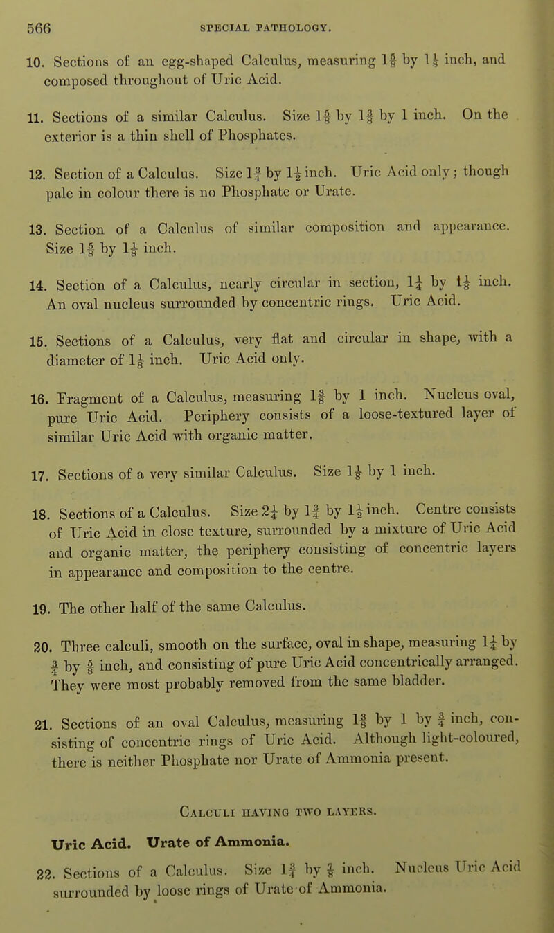 10. Sections of an egg-shaped Calculus, measuring If by 1| inch, and composed throughout of Uric Acid. 11. Sections of a similar Calculus. Size If by If by 1 inch. On the exterior is a thin shell of Phosphates. 12. Section of a Calculus. Size If by 1^ inch. Uric Acid only; though pale in colour there is no Phosphate or Urate. 13. Section of a Calculus of similar composition and appearance. Size If by 1| inch. 14. Section of a Calculus, nearly circular in section, 1;^ by l| inch. An oval nucleus surrounded by concentric rings. Uric Acid. 15. Sections of a Calculus, very flat and circular in shape, with a diameter of 1|- inch. Uric Acid only. 16. Fragment of a Calculus, measuring If by 1 inch. Nucleus oval, pure Uric Acid. Periphery consists of a loose-textured layer of similar Uric Acid with organic matter. 17. Sections of a very similar Calculus. Size 1^ by 1 inch. 18. Sections of a Calculus. Size 2i by 11 by 1^ inch. Centre consists of Uric Acid in close texture, surrounded by a mixture of Uric Acid and organic matter, the periphery consisting of concentric layers in appearance and composition to the centre. 19. The other half of the same Calculus. 20. Three calculi, smooth on the surface, oval in shape, measuring 1^ by I by I inch, and consisting of pure Uric Acid concentrically arranged. They were most probably removed from the same bladder. 21. Sections of an oval Calculus, measuring If by 1 by f inch, con- sisting of concentric rings of Uric Acid. Although light-coloured, there is neither Phosphate nor Urate of Ammonia present. Calculi having two layers. Uric Acid. Urate of Ammonia. 22. Sections of a Calculus. Size If by ^ inch. Nudeus Uric Acid surrounded by loose rings of Urate of Ammonia.