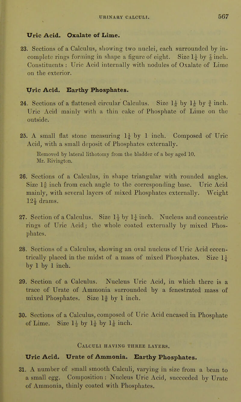 Uric Acid. Oxalate of Lime. 23. Sections of a Calculus, sliowing two nuclei, each surrounded by in- complete rings forming in shape a figure of eight. Size 1^ by ^ inch. Constituents : Uric Acid internally with nodules of Oxalate of Lirae on the exterior. Uric Acid. Earthy Phosphates. 24. Sections of a flattened circular Calculus. Size by 1^ by | inch. Uric Acid mainly with a thin cake of Phosphate of Lime on the outside. 25. A small flat stone measuring by 1 inch. Composed of Uric Acid, with a small deposit of Phosphates externally. Removed hj lateral lithotomy from the bladder of a boy aged 10. IVIi'. RiTington. 26. Sections of a Calculus, in shape triangular with rounded angles. Size If inch from each angle to the corresponding base. Uric Acid mainly, with several layers of mixed Phosphates externally. Weight 12^ drams. 27. Section of a Calculus. Size 1^ by l:^inch. Nucleus and concentric rings of Uric Acid; the whole coated externally by mixed Phos- phates. 28. Sections of a Calculus, showing an oval nucleus of Uric Acid eccen- trically placed in the midst of a mass of mixed Phosphates. Size 1:^ by 1 by 1 inch. 29. Section of a Calculus. Nucleus Uric Acid, in which there is a trace of Urate of Ammonia surrounded by a fenestrated mass of mixed Phosphates. Size If by 1 inch. 30. Sections of a Calculus, composed of Uric Acid encased in Phosphate of Lime. Size H by 1^ by 1^ inch. Calculi having three layers. Uric Acid. Urate of Ammonia. Earthy Phosphates. 31. A number of small smooth Calculi, varying in size from a bean to a small egg. Composition : Nucleus Uric Acid, succeeded by Urate of Ammonia, thinly coated with Phosphates.