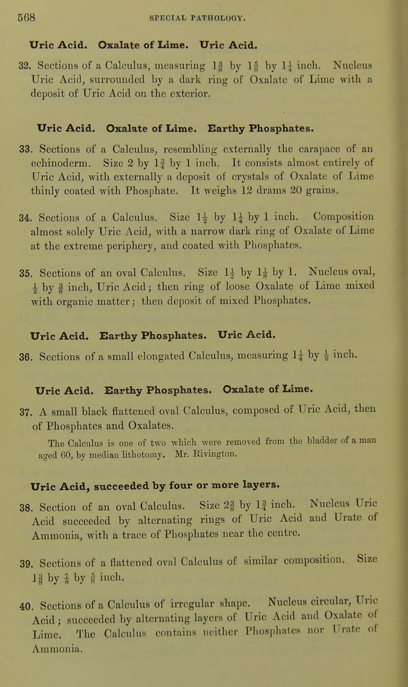 Uric Acid. Oxalate of Lime. Uric Acid. 32. Sections of a Calculus, measuring 1| by If by 1^ inch. Nucleus Uric Acid, surrounded by a dark ring of Oxalate of Lime with a deposit of Uric Acid ou the exterior. Uric Acid. Oxalate of Lime. Earthy Phosphates. 33. Sections of a CalculuSj resembling externally the carapace of an echinoderm. Size 2 by If by 1 inch. It consists almost entirely of Uric Acid, with externally a deposit of crystals of Oxalate of Lime thinly coated with Phosphate. It weighs 12 drams 20 grains. 34. Sections of a Calculus. Size 1^ by li by 1 inch. Composition almost solely Uric Acid, with a narrow dark ring of Oxalate of Lime at the extreme periphery, and coated with Phosphates. 35. Sections of an oval Calciilus. Size 1^ by 1| by 1. Nucleus oval, I by I inch. Uric Acid; then ring of loose Oxalate of Lime mixed with organic matter; then deposit of mixed Phosphates. Uric Acid. Earthy Phosphates. Uric Acid. 36. Sections of a small elongated Calculus, measuring H by ^ inch. Uric Acid. Earthy Phosphates. Oxalate of Lime. 37. A small black flattened oval Calculus, composed of Uric Acid, then of Phosphates and Oxalates. The Calculus is oue of two wliicli were removed from tlie bladder of a man aged 60, by median lithotomy. Mr. Rivingtou, Uric Acid, succeeded by four or more layers. 38. Section of an oval Calculus. Size 2f by If inch. Nucleus Uric Acid succeeded by alternating rings of Uric Acid and Urate of Ammonia, with a trace of Phosphates near the centre. 39. Sections of a flattened oval Calculus of similar composition. Size If by i by f inch. 40. Sections of a Calculus of irregular shape. Nucleus circular, Uric Acid; succeeded by alternating layers of Uric Acid and Oxalate of Lime. The Calculus contains neither Phosphates nor Urate of Ammonia.