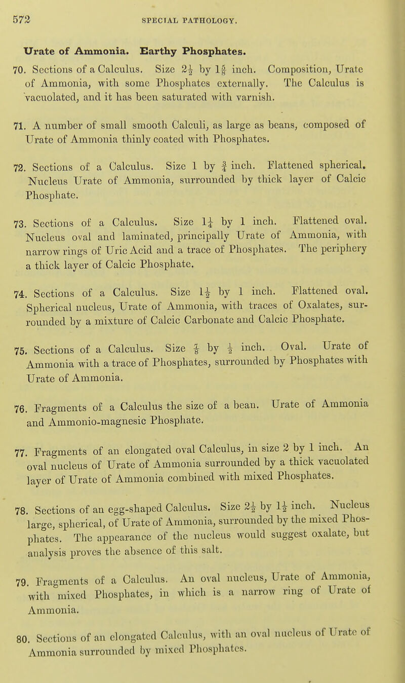 Urate of Ammonia. Earthy Phosphates. 70. Sections of a Calculus. Size 2^ by If inch. Composition, Urate of Ammonia, with some Phosphates externally. The Calculus is Vacuolated, and it has been saturated with varnish. 71. A number of small smooth Calculi, as large as beans, composed of Urate of Ammonia thinly coated with Phosphates. 72. Sections of a Calculus. Size 1 by | inch. Flattened spherical. Nucleus Urate of Ammonia, surrounded by thick layer of Calcic Phosphate. 73. Sections of a Calculus. Size 1^ by 1 inch. Flattened oval. Nucleus oval and laminated, principally Urate of Ammonia, with narrow rings of Uric Acid and a trace of Phosphates. The iDcriphery a thick layer of Calcic Phosphate. 74. Sections of a Calculus. Size 1^ by 1 inch. Flattened oval. Spherical nucleus. Urate of Ammonia, with traces of Oxalates, sur- rounded by a mixture of Calcic Carbonate and Calcic Phosphate. 75. Sections of a Calculus. Size | by i inch. Oval. Urate of Ammonia with a trace of Phosphates, surrounded by Phosphates with Urate of Ammonia. 76. Fragments of a Calculus the size of a bean. Urate of Ammonia and Ammonio-magnesic Phosphate. 77. Fragments of an elongated oval Calculus, in size 3 by 1 inch. An oval nucleus of Urate of Ammonia surrounded by a thick vacuolated layer of Urate of Ammonia combined with mixed Phosphates. 78. Sections of an egg-shaped Calculus. Size 2^ by H inch. Nucleus large, spherical, of Urate of Ammonia, surrounded by the mixed Phos- phates. The appearance of the nucleus would suggest oxalate, but analysis proves the absence of this salt. 79. Fragments of a Calculus. An oval nucleus. Urate of Ammonia, with ^'mixed Piiosphates, in which is a narrow ring of Urate of Ammonia. 80. Sections of an elongated Calculus, with an oval nucleus of Uri Ammonia surrounded by mixed Phosphates.