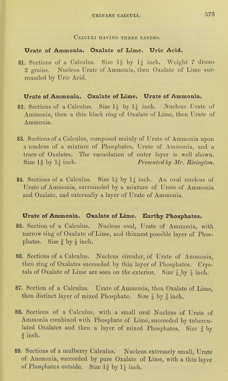 Calculi having thiiise layers. Urate of Ammonia. Oxalate of Lime. Uric Acid. 81. Sections of a Calculus. Size If by 1^ inch. Weight 7 cli'ams 2 grains. Nucleus Urate of Ammonia, then Oxalate of Lime sur- rounded by Uric Acid. Urate of Ammonia. Oxalate of Lime. Urate of Ammonia. 82. Sections of a Calculus. Size 1^ by Ij inch. Nucleus Urate of Ammonia, then a thin black ring of Oxalate of Lime, then Urate of Ammonia. 83. Sections of a Calculus, composed mainly of Urate of Ammonia upon a nucleus of a mixture of Phosphates, Urate of Ammonia, and a trace of Oxalates. The vacuolation of outer layer is well shown. Size If by I j inch. Presented by Mr. Rivington. 84. Sections of a Calculus. Size If by 1;^ inch. An oval nucleus of Urate of Ammonia, surrounded by a mixture of Urate of Ammonia and Oxalate, and externally a layer of Urate of Ammonia. Urate of Ammonia. Oxalate of Lime. Earthy Phosphates. 85. Section of a Calculus. Nucleus oval. Urate of Ammonia, with narrow ring of Oxalate of Lime, and thinnest possible layer of Phos- phates. Size I by ^ inch. 86. Sections of a Calculus. Nucleus circular, of Urate of Ammonia, then ring of Oxalates succeeded by thin layer of Phosphates. Crys- tals of Oxalate of Lime are seen on the exterior. Size |^by f inch. 87. Section of a Calculus. Urate of Ammonia, then Oxalate of Lime, then distinct layer of mixed Phosphate. Size | by ^ inch. 88. Sections of a Calculus, with a small oval Nucleus of Urate of Ammonia combined with Phosphate of Lime, succeeded by tubercu- lated Oxalates and then a layer of mixed Phosphates. Size | by I inch. 89. Sections of a mulberry Calculus. Nucleus extremely small. Urate of Ammonia, succeeded by pure Oxalate of Lime, with a thin layer of Phosphates outside. Size 1§ by 1;^ inch.