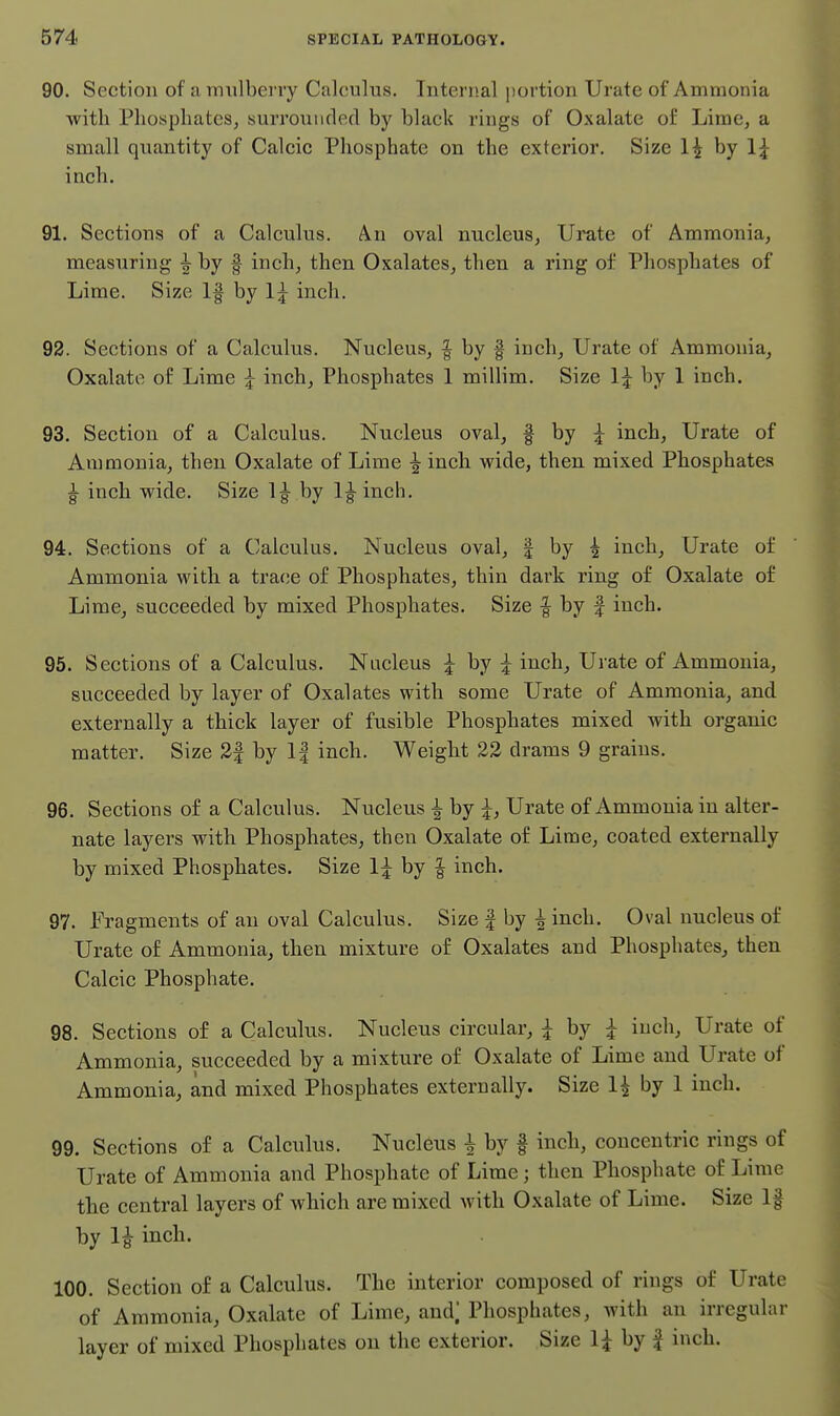 90. Section of a mulberry Calculus, Internal portion Urate of Ammonia with Phosphates, surrounded by black rings of Oxalate of Lime, a small quantity of Calcic Phosphate on the exterior. Size 1^ by 1;^ inch. 91. Sections of a Calculus. An oval nucleuSj Urate of Ammonia, measuring ^ by f inch, then Oxalates, then a ring of Phosphates of Lime. Size 1| by 1^ inch. 92. Sections of a Calculus. Nucleus, | by | inch. Urate of Ammonia, Oxalate of Lime ^ inch. Phosphates 1 millim. Size 1^ by 1 inch. 93. Section of a Calculus. Nucleus oval, f by inch. Urate of Ammonia, then Oxalate of Lime ^ inch wide, then mixed Phosphates ^ inch wide. Size Ig^ by l|-inch. 94. Sections of a Calculus. Nucleus oval, | by 4 inch, Urate of Ammonia with a trace of Phosphates, thin dark ring of Oxalate of Lime, succeeded by mixed Phosphates. Size | by | inch. 95. Sections of a Calculus. Nucleus ^ by ^ inch. Urate of Ammonia, succeeded by layer of Oxalates with some Urate of Ammonia, and externally a thick layer of fusible Phosphates mixed with organic matter. Size 3| by 1| inch. Weight 23 drams 9 grains. 96. Sections of a Calculus. Nucleus ^ by ^, Urate of Ammonia in alter- nate layers with Phosphates, then Oxalate of Lime, coated externally by mixed Phosphates. Size 1;^ by | inch. 97. Fragments of an oval Calculus. Size f by ^ inch. Oval nucleus of Urate of Ammonia, then mixture of Oxalates and Phosphates, then Calcic Phosphate. 98. Sections of a Calculus. Nucleus circular, i by ^ inch, Urate of Ammonia, succeeded by a mixture of Oxalate of Lime and Urate of Ammonia, and mixed Phosphates externally. Size 1^ by 1 inch. 99. Sections of a Calculus. Nucleus ^ by | inch, concentric rings of Urate of Ammonia and Phosphate of Lime; then Phosphate of Lime the central layers of which are mixed with Oxalate of Lime. Size If by li inch. 100. Section of a Calculus. The interior composed of rings of Urate of Ammonia, Oxalate of Lime, and; Phosphates, with an irregular layer of mixed Phosphates on the exterior. Size 1^ by f inch.