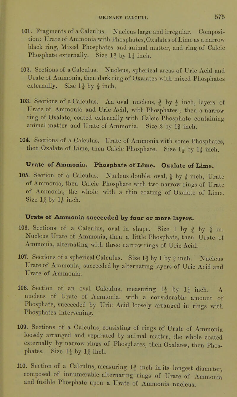 101. Fragments of a Calculus. Nucleus large and irregular. Composi- tion : Urate of Ammonia Avith Phosphates, Oxalates of Lime as a narrow black ring, Mixed Phosphates and animal matter, and ring of Calcic Phosphate externally. Size If by 1;^ inch. 102. Sections of a Calculus. Nucleus, spherical areas of Uric Acid and Urate of Ammonia, then dark ring of Oxalates with mixed Phosphates externally. Size 1| by | inch. 103. Sections of a Calculus. An oval nucleus, | by i inch, layers of Urate of Ammonia and Uric Acid, with Phosphates; then a narrow ring of Oxalate, coated externally with Calcic Phosphate containing animal matter and Urate of Ammonia. Size 2 by If inch. 104. Sections of a Calculus. Urate of Ammonia with some Phosphates, then Oxalate of Lime, then Calcic Phosphate. Size by inch. Urate of Ammonia. Phosphate of Lime. Oxalate of Lime. 105. Section of a Calculus. Nucleus double, oval, f by ^ inch, Urate of Ammonia, then Calcic Phosphate with two narrow rings of Urate of Ammonia, the whole with a thin coating of Oxalate of Lime. Size If by 1^ inch. Urate of Ammonia succeeded by four or more layers. 106. Sections of a Calculus, oval in shape. Size 1 by | by | in. Nucleus Urate of Ammonia, then a little Phosphate, then Urate of Ammonia, alternating with three narrow rings of Uric Acid. 107. Sections of a spherical Calculus. Size If by 1 by f inch. Nucleus Urate of Ammonia, succeeded by alternating layers of Uric Acid and Urate of Ammonia. 108. Section of an oval Calculus, measuring 1^ by 1;^ inch. A nucleus of Urate of Ammonia, with a considerable amount of Phosphate, succeeded by Uric Acid loosely arranged in rings with Phosphates intervening. 109. Sections of a Calculus, consisting of rings of Urate of Ammonia loosely arranged and separated by animal matter, the whole coated externally by narrow rings of Phosphates, then Oxalates, then Phos- phates. Size 1^ by If inch. 110. Section of a Calculus, measuring If inch in its longest diameter, composed of innumerable alternating rings of Urate of Ammonia and fusible Phosphate upon a Urate of Ammonia nucleus.