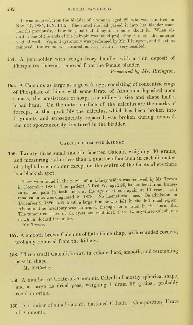 It was removed from the bladder of a woman aged 22, who was admitted on Nov. 27, 1886, E.N. 1312. She stated she had passed it into her bladder some months previously, elbow first, and had thought no more about it. When ad- mitted one of the ends of the hair-pin was found projecting through the anterior vaginal wall. Vaginal cystotomy was performed by Mr. Rivington, and the stone removed; the wound was sutured, and a perfect recovery resulted. 154. A pen-holder with rough ivory handle, with a thin deposit of Phosphates thereon^ removed from the female bladder. Presented by Mr. Rivington. 165. A Calculus as large as a goose's egg, consisting of concentric rings of Phosphate of Lime, with some Urate of Ammonia deposited npon a mass, the consistence of soap, resembling in size and shape half a broad-bean. On the outer surface of the calculus are the marks of forceps, so that probably the calculus, which has been broken into fragments and subsequently repaired, was broken during removal, and not spontaneously fractured in the bladder. Calculi from the Kidney. 156. Twenty-three small smooth facetted Calculi, weighing 30 grains, and measuring rather less than a quarter of an inch in each diameter, of a light brown colour except on the centre of the facets where there is a blackish spot. They were found in the pelvis of a kidney which was removed by Mr. Treves in December 1886. The patient, Alfi-ed W., aged 25, had suffered from hsema- turia and pain in both loins at the age of 6 and agam at 10 yeai-s. Lett renal calculus was diagnosed in 1878. No hsematuria since. On admission on December 2, 1886, R.N. 5:656, a large tumour was felt in the left renal region. Abdominal nephrectomy was performed through an incision m the hnea alba. The tumour insisted of six cysts, and contained these twenty-three calculi, one of which blocked the ureter. Mr. Treves. 157. A smooth brown Calculus of flat oblong shape with rounded corners, probably removed from the kidney. 158. Three small Calculi, brown in colour, hard, smooth, and resembling pegs in shape. Mr. McCartliy. 159 A number of Urate-of-Ammonia Calculi of mostly spherical shape, and as large as dried peas, weighing 1 dram 56 grains; probably renal in origin. 160. A number of small smooth ilatleucd Calculi. Composition, Urate of Annnunia,