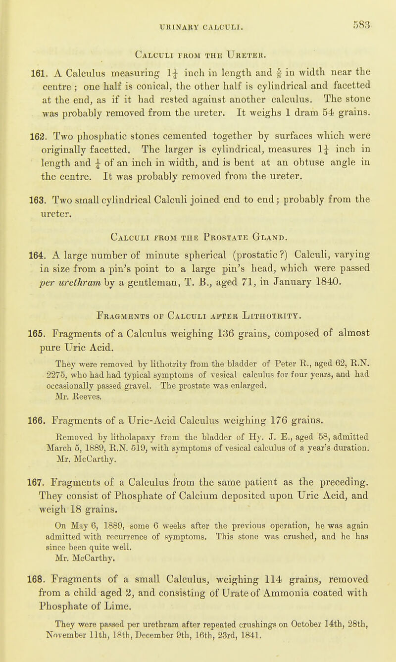 Calculi from the Ureter. 161. A Calculus measuring 1^ inch in length and f in width near tlie centre ; one half is conical, the other half is cylindrical and facetted at the end, as if it had rested against another calcxilus. The stone was probahly removed from the ureter. It M'eighs 1 dram 54 grains. 162. Two phosphatic stones cemented together by surfaces which were originally facetted. The larger is cylindrical, measures 1^ inch in length and ^ of an inch in width, and is bent at an obtuse angle in the centre. It was probably removed from the ureter. 163. Two small cylindrical Calculi joined end to end; probably from the ureter. Calculi from the Prostate Gland. 164. A large number of minute spherical (prostatic ?) Calculi, varying in size from a pin^s point to a large pin's head, which were passed pei- urethramhy a gentleman, T. B., aged 71, in January 1840. Fragments of Calculi after Lithotrity. 165. Fragments of a Calculus weighing 136 grains, composed of almost pure Uric Acid. They were removed by lithotrity from the bladder of Peter R., aged 62, R.N. 2275, who had had typical symptoms of vesical calculus for four years, and had occasionally passed gravel. The prostate was enlarged. Mr. Reeves. 166. Fragments of a Uric-Acid Calculus weighing 176 grains. Removed by litholapaxy from the bladder of Hy. J. E., aged 58, admitted March 5, 1889, R.N. 619, with symptoms of vesical calculus of a year's duration. Mr, McCarthy. 167. Fragments of a Calculus from the same patient as the preceding. They consist of Phosphate of Calcium deposited upon Uric Acid, and weigh 18 grains. On May 6, 1889, some 6 weeks after the previous operation, he was again admitted with recurrence of symptoms. This stone was crushed, and he has since been quite well. Mr. McCarthy. 168. Fragments of a small Calculus, weighing 114 grains, removed from a child aged 3, and consisting of Urate of Ammonia coated with Phosphate of Lime. They were passed per urethram after repeated crushings on October 14th, 28th, November 11th, 18th, December 9th, 16th, 23rd, 1841.