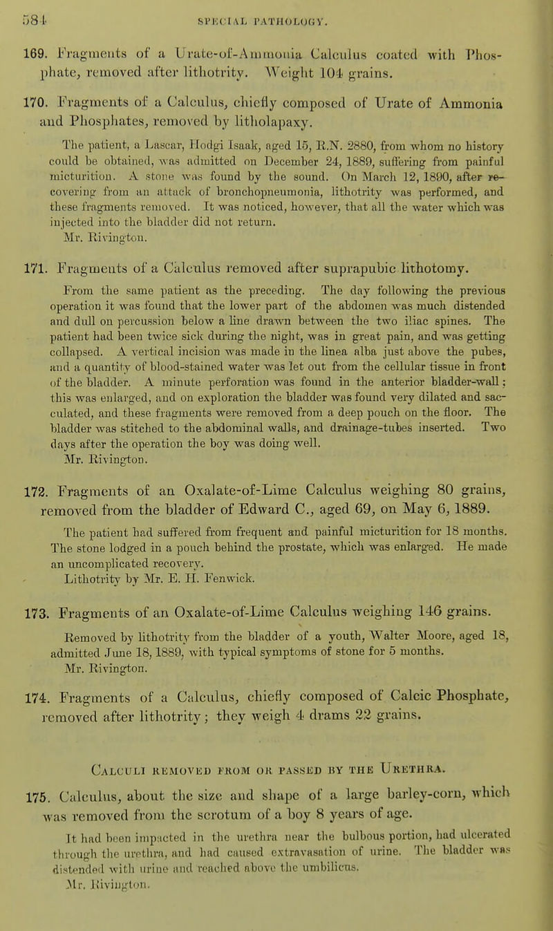 581. SPKCIAl. rATH(JL(J(;V. 169. Fnigtueiits of a Urate-or-Aimuonia Calculus coated with I'lios- phate, removed after lithotrity. Weight lO-l grains. 170. Fragments of a Calculus, chiefly composed of Urate of Ammonia and Phosphates, removed by litholapaxy. The patient, a Lascar, Hodgi Isaak, aged 15, ll.N. 2880, from whom no history could be obtained, was admitted on December 24, 1889, suftering from painful micturition. A stone wa.s found by the sound. On March 12, 1890, after covering from an attack of bronchopneumonia, lithotrity was performed, and these fragments removed. It was noticed, however, that all the water which was injected into the bladder did not return. Mr. Rivington. 171. Fragments of a Calculus removed after suprapubic lithotomy. From the same patient as the preceding. The day following the previous operation it was found that the lower part of the abdomen was much distended and dull on percussion below a line drawn between the two iliac spines. The patient had been twice sick dm'ing the night, was in great pain, and was getting collapsed. A vertical incision was made in the linea alba just above the pubes, and a quantit y of blood-stained water was let out from the cellular tissue in front of the bladder. A minute perforation was found in the anterior bladder-wall: this was enlarged, and on exploration the bladder was found very dilated and sac- culated, and these fragments were removed from a deep pouch on the floor. The bladder was stitched to the abdominal walls, and drainage-tubes inserted. Two days after the operation the boy was doing well. Mr. Rivington. 172. Fragments of an Oxalate-of-Lime Calculus weighing 80 grains, removed from the bladder of Edward C, aged 69, on May 6,1889. The patient had suffered from frequent and painful micturition for 18 months. The stone lodged in a pouch behind the prostate, which was enlarged. He made an uncomplicated recovery. Lithotrity by Mr. E. H. Fenwick. 173. Fragments of an Oxalate-of-Lime Calculus weighing 146 grains. Removed by lithotrity from the bladder of a youth, AValter Moore, aged 18, admitted Jmie 18,1889, with typical symptoms of stone for 5 months. Mr. Rivington. 174. Fragments of a Calculus, chiefly composed of Calcic Phosphate, removed after lithotrity; they weigh 4 drams 22 grains. Calculi KEMoviin from oh passed hy the Urethra. 175. Calculus, about the size and shape of a large barley-corn, which was removed from the scrotum of a boy 8 years of age. It had been impacted in the urethra near the bulbous portion, had ulcerated through the urethra, and had caused e.xtravasnlion of lu'ine. The bladder was distended with uriue and reached above the umbilicus. ^Ir. Rivington.