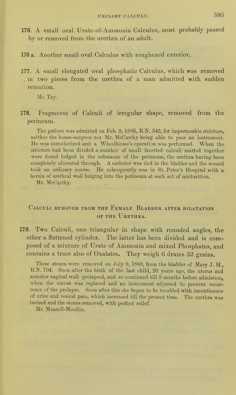 176. A small oval Urate-of-Amruouia Calculus, most probably passed by or removed from the urethra ot an adult. 176 a. Another small oval Calculus with roughened exterior. 177. A small elongated oval phosphatic Calculus, wbich was removed . in two pieces from the urethra of a man admitted with sudden retention. Mr. Tay. 178. Fragments of Calculi of irregular shape, removed from the perineum. The patient was admitted on Feb. 9, 1885, R.N. 342, for impermeable stricture, neither the house-surgeon nor Mr. McCarthy being able to pass an instrument. He Avas anaesthetized and a Wheelhouse's operation was performed. When the stricture had been divided a number of small facetted calculi matted together were found lodged in the substance of the perineum, the urethra having been completely idcerated through. A catheter was tied in the bladder and the wound took an ordinary course. He subsequently was in St. Peter's Hospital with a hernia of urethral wall bulging into the perineum at each act of micturition. Mr. McCarthy. Calculi removed from the Female Bladder after dilatation or THE Urethra. 179. Two Calculi, one triangular in shape with rounded angles, the other a flattened cylinder. The latter has been divided and is com- posed of a mixture of Urate of Ammonia and mixed Phosphates, and contains a trace also of Oxalates. They weigh 6 drams 32 grains. These stones were removed on July 9, 1889, from the bladder of Mary J. H., R.N. 704. Soon after the birth of the last child, 20 years ago, the uterus and anterior vaginal wall prolapsed, and so continued till 3 months before admission, when the uterus was replaced and an instrument adjusted to prevent recur- rence of the prolapse. Soon after this she began to be troubled with incontinence of urine and vesical pain, which increased till the present time. The urethra was incised and the stones removed, with perfect relief. Mr. Mausell-Moullin.