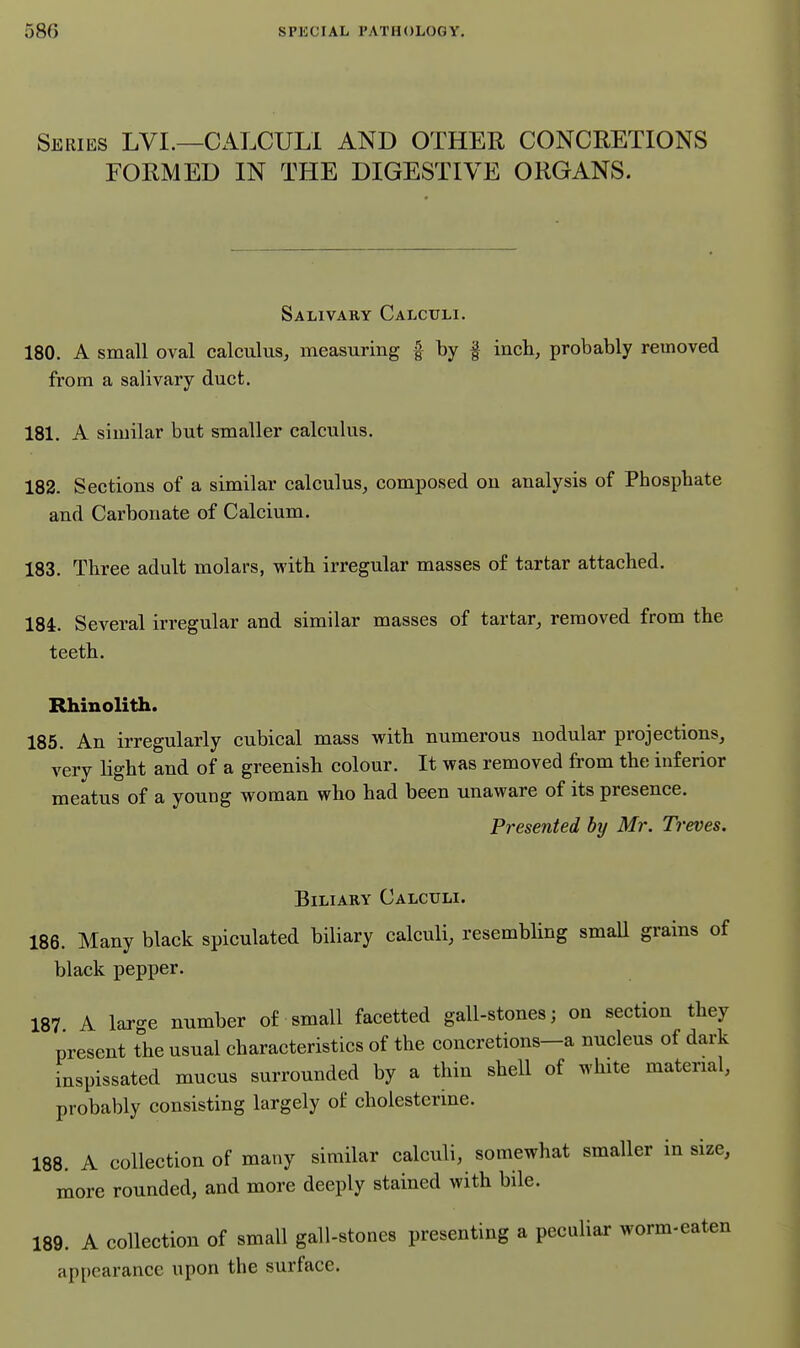 Series LVI.—CALCULI AND OTHER CONCRETIONS FORMED IN THE DIGESTIVE ORGANS. Salivary Calculi. 180. A small oval calculus, measuring | by | inch, probably removed from a salivary duct. 181. A similar but smaller calculus. 182. Sections of a similar calculus, composed on analysis of Phosphate and Carbonate of Calcium. 183. Three adult molars, with irregular masses o£ tartar attached. 184. Several irregular and similar masses of tartar, removed from the teeth. Rhinolith. 185. An irregularly cubical mass with numerous nodular projections, very light and of a greenish colour. It was removed from the inferior meatus of a young woman who had been unaware of its presence. Presented by Mr. Treves. Biliary Calculi. 186. Many black spiculated biliary calculi, resembhng small grains of black pepper. 187 A large number of small facetted gall-stones; on section they present the usual characteristics of the concretions-a nucleus of dark inspissated mucus surrounded by a thin shell of white material, probably consisting largely of choiesterine. 188. A collection of many similar calculi, somewhat smaller in size, more rounded, and more deeply stained with bile. 189. A collection of small gall-stones presenting a peculiar worm-eaten appearance upon the surface.